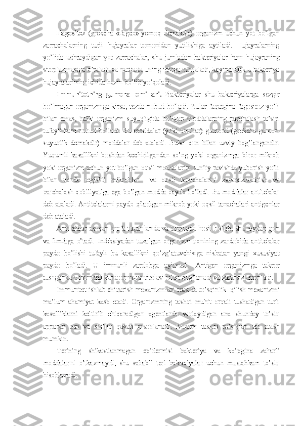 Fagositoz   (grekcha   «fageo»-yemoq   demakdir)   organizm   uchun   yot   bo’lgan
zarrachalarning   turli   hujayralar   tomonidan   yutilishiga   aytiladi.   Hujayralarning
yo’lida   uchraydigan   yot   zarrachalar,   shu   jumladan   bakteriyalar   ham   hujayraning
sitoplazmasiga o’raladi va natijada uning ichiga qamaladi, keyinchalik u bakteriya
hujayralarining ichida hazm bo’lib yo’qoladi. 
Immunitetning   gumoral   omillari.   Bakteriyalar   shu   bakteriyalarga   sezgir
bo’lmagan organizmga kirsa, tezda nobud bo’ladi. Bular faqatgina fagositoz yo’li
bilan   emas,   balki   organizm   suyuqligida   bo’lgan   moddalarning   parchalash   ta’siri
tufayli  ham  nobud bo’ladi. Bu moddalar  (yoki omillar) gumoral  (grekcha gumor-
suyuqlik   demakdir)   moddalar   deb   ataladi.   Bular   qon   bilan   uzviy   bog’langandir.
Yuqumli   kasallikni   boshdan   kechirilgandan   so’ng   yoki   organizmga   biror   mikrob
yoki organizm uchun yot bo’lgan oqsil moddalarini sun’iy ravishda yuborish yo’li
bilan   qonda   tegishli   mikroblar     va   oqsil   tanachalarini   zararsizlantirish   va
parchalash qobiliyatiga ega bo’lgan modda paydo bo’ladi. Bu moddalar antitelalar
deb ataladi. Antitelalarni paydo qiladigan mikrob yoki oqsil tanachalari antigenlar
deb ataladi. 
Antilelalar asosan limfa tugunlarida va tomoqda hosil bo’lib, shu joydan qon
va   limfaga   o’tadi.   Infeksiyadan   tuzalgan   organizm   qonining   zardobida   antitelalar
paydo   bo’lishi   tufayli   bu   kasallikni   qo’zg’atuvchisiga   nisbatan   yangi   xususiyat
paydo   bo’ladi.   U   immunli   zardobga   aylanadi.   Antigen   organizmga   takror
tushganda u immunli zardobning antitelasi bilan bog’lanadi va zararsizlantiriladi. 
Immunitet ishlab chiqarish mexanizmlari orasida to’sqinlik  qilish mexanizmi
ma’lum   ahamiyat   kasb   etadi.   Organizmning   tashqi   muhit   orqali   tushadigan   turli
kasalliklarni   keltirib   chiqaradigan   agentlarda   saqlaydigan   ana   shunday   to’siq
apparati   teri   va   shilliq   qavati   hisoblanadi.   Bularni   tashqi   to’siqlar   deb   atash
mumkin. 
Terining   shikastlanmagan   epidermisi   bakteriya   va   ko’pgina   zaharli
moddalarni   o’tkazmaydi,   shu   sababli   teri   bakteriyalar   uchun   mustahkam   to’siq
hisoblanadi.  