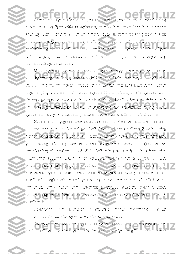 Organizmda ayrim a’zo va to’qimalarni kasallik paydo qiluvchi   agentlarning
ta’siridan   saqlaydigan   ichki   to’siqlarning   murakkab   tizimlari   ham   bor.   Jigar   ana
shunday   kuchli   ichki   to’siqlaridan   biridir.   Ichak   va   qorin   bo’shlig’idagi   boshqa
a’zolardan   kelgan   qon   jigar   orqali   o’tadi.   Bu   qonda   bo’lgan   hamma   zaharli
moddalar   jigarda   ushlanib   qoladi   va   zararsizlantiriladi.   Jigarda   sodir   bo’ladigan
ko’pgina   jarayonlarning   orasida   uning   to’siqlik,   himoya   qilish   funksiyasi   eng
muhim funksiyalardan biridir. 
Markaziy   asab   tizimining   ichki   to’siqlari   muayyan   ahamiyat   va   alohida
xususiyatga   ega   bo’lib,   gematoensefalik   to’siq   (ya’ni   qon-miya   to’sig’i)   deb
ataladi.   Eng   muhim   hayotiy   markazlar   joylashgan   markaziy   asab   tizimi   uchun
miyaning   hujayralarini   o’rab   turgan   suyuq   ichki   muhitning   tarkibi   ayniqsa   katta
ahamiyatga   ega.   Markaziy   asab   tizimida   turli   xil   kasallik   jarayonlarining   kelib
chiqishida gemato-ensefalik to’siq funksiyasining buzilishi  katta rol o’ynaydi. Bu
ayniqsa markaziy asab tizimining infeksion va virusli kasalliklariga taalluqlidir.
Xulosa   qilib   aytganda   immunitet   ikki   xil   -   tug’ma   va   orttirilgan   bo’ladi.
Tug’ma   immunitet   onadan   bolaga   o’tadi,   lekin   u   doimiy   bo’lmaydi   va   bolaning
birinchi yoshidayoq o’z kuchini yo’qotadi. Odamning hayoti davomida orttirilgan,
ya’ni   uning   o’z   organizmida   ishlab   chiqarilgan   immunitet   (antitela   va
antitoksinlar)   o’z   navbatida   ikki   xil   bo’ladi:   tabiiy   va   sun’iy.   Tabiiy   immunitet
odam   biror   yuqumli   kasallik   bilan   kasallanib   tuzalishi   natijasida   hosil   bo’ladi.
Shuning   uchun   ba’zi   yuqumli   kasalliklar   bilan   odam   umr   davomida   bir   marta
kasallanadi,   ya’ni   birinchi   marta   kasallanish   davrida   uning   organizmida   bu
kasallikni qo’zg’atuvchi mikrob yoki virusga qarshi immunitet hosil bo’ladi va bu
immunitet   uning   butun   umri   davomida   saqlanadi.   Masalan,   qizamiq,   tepki,
chechak,  bug’ma,  ko’kyo’tal  kabi  yuqumli  kasalliklar  bilan  odam  faqat  bir   marta
kasallanadi.
Organizmni   himoyalanuvchi   vositalarga   immun   tizimining   oqsillari
immunoglobulinlar, interleykinlar va interferonlar kiradi. 
Odamning   immun   tizimi   yuqori   darajada   tashkil   topgan   murakkab   tizim
hisoblanadi   va   o’z   ahamiyati   bo’yicha   asab   tizimiga   tengdir.   Odam   immun 