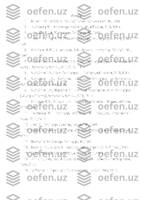 Adabiyot
1. Anoxin P.K. Ocherki po fiziologii funksionaln ы x sistem. M ., 1975.
2. Dubrovskiy V.I. Sportivnaya meditsina. M., « Vlados », 2005, 528  s ..
3. Ermolaev YU.A. Vozrastnaya fiziologiya. M ., 1995.
4. Ingrem   K.,   Teylor   Dj.   Eksperimentalnaya   fiziologiya   (per.s   angl.)   M.,
1974.
5. Korobkov   A.V.,   CHesnokova   S.A.   Atlas   po   normalnoy   fiziologii.   M.,
1986.
6. Nuritdinov E.N., Nurmetova G.N. Odam fiziologiyasi (muammo leksiyalar
kursi). – Samarqand, SamDU, ch.1, 2003, 118 b.
7. Nuritdinov E.N. Odam fiziologiyasi. – Toshkent, «Aloqachi», 2005, 505 b.
8. Nuritdinov   E.N.,   Kamolova   D.O.Odam   fiziologiyasi.   –   Samarqand,
SamDU (uslubiy qo‘llanma), 2014.
9. Nuritdinov E.N., Xaydarov B.T. Jismoniy madaniyat va sport fiziologiyasi
(uslubiy qo‘llanma), Samarqand, SamDU, 2015, 160 b.
10. Solodkov   A.S.,   Sologub   E.B.   Fiziologiya   cheloveka.-   Moskva,   «Sport»,
2015, 609  s .
11. Txorevskiy   V.I.   Fiziologiya   cheloveka.   M.:   Fizkultura,   obrazovanie   i
nauka. 2001 , 490 b. .
12. Uest Dj. Fiziologiya d ы xaniya, osnov ы . M., 1988.
13. Shmidt R., Tevs M. Fiziologiya cheloveka (per s angl v 3 x tomax), 1996,
843 b.
14. Xedman R. Sportivnaya fiziologiya, M., 1980.
15. Astrand P.O., Rodahe K. Textbook of work physiolodi. N-Y. 1990, 348  b .
16. Raff G. Sekret ы  fiziologii. Spb, «Binom», 2001, 448 s.
17. Dill D.B., Live, heat. Altitude. Cambridge UA. Harward University peess,
1938, 210 p.
18. La Yrande F. Physiologi of bodile exercise. London. 1889, 330 b. 