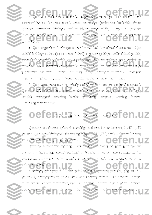 2.  Qon   to’qimalar   va  a’zolar  funksiyasini   gumoral   yo‘l   qon   orqali   bilan
boshqarilishida   ishtirok   etadi.   Ichki   sekretsiya   (endokrin)   bezlarida   sintez
qilingan   gormonlar-   biologik   faol   moddalar   qonga   o’tib,   u   orqali   to’qima   va
a’zolarga  yetkaziladi  va ular  asab  tizimi  bilan birga asab-  gumoral  boshqarilishni
ta’minlaydi.
3.   Qon   organizmni   himoya   qilish   immunitet   funksiyasini   bajaradi.   Qon
tarkibidagi leykositlari (oq qon tanachalari) organizmga kirgan mikroblarni yutish,
parchalash   va   eritib   yuborish   xususiyatiga   ega.   Bundan   tashqari,   qon   zardobida
maxsus   oqsil   zarrachalari   (antitelalar)   bo’lib,   ular   mikroblarni   bir-biriga
yopishtiradi   va   eritib   uuboradi.   Shunday   qilib,   qonning   immunitetik   funksiyasi
organizmning har xil yuqumli kasalliklardan saqlanishiga yordam beradi.
4.   Qon   tana   haroratining   nisbiy   doimimyligini   saqlashda   ishtirok   etadi.
Qonning   uzluksiz   harakati   orqali   moddalar   almashinuvi   natijasida   hosil   bo’lgan
issiqlik   energiyasi   tananing   barcha   qismlariga   tarqalib,   ulardagi   harorat
doimiyligini ta’minlaydi.
.3. Qonning fizik – kimyoviy  xossalari
Qonning  solishtirma   og’irligi   suvnikiga   nisbatan   bir   oz  kattaroq-1,050-1,060
ga teng. Qon zardobining solishtirma og’irligi 1,025-1,034, shaklli elementlarining
solishtirma og’irligi 1,090 ga, ayollarda-1,053 ga teng.
Qonning   solishtirma   og’irligi   asosan   eritrositlarga   yoki   gemoglobinga   va
qisman qon tarkibidagi suyuqlikka bog’liq. Masalan, organizm suv yuqotganda, ter
ajralganda    qonning solishtirma og’irligi  oshadi,  qon yo’qotganda esa  solishtirma
og’irligi tushadi. 
Suvning yopishqoqligi 1,0 deb qabul qilingan, qonning yopishqoqligi esa 5.0
ga teng. Qonning yopishqoqligi suvnikiga nisbatan yuqori bo’lishi tarkibidagi oqsil
moddalar   va   shaklli   elementlar,   ayniqsa,   eritrositlar   miqdoriga   bog’liq.   Terlash,
qusish   va   ich   ketish   natijasida   odam   organizmi   ko’p   suv   yo’qotsa,   qon 