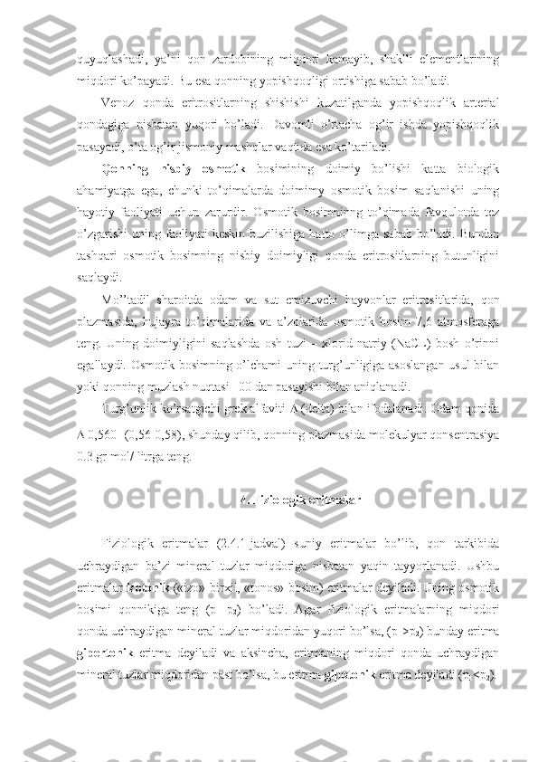 quyuqlashadi,   ya’ni   qon   zardobining   miqdori   kamayib,   shaklli   elementlarining
miqdori ko’payadi. Bu esa qonning yopishqoqligi ortishiga sabab bo’ladi. 
Venoz   qonda   eritrositlarning   shishishi   kuzatilganda   yopishqoqlik   arterial
qondagiga   nisbatan   yuqori   bo’ladi.   Davomli   o’rtacha   og’ir   ishda   yopishqoqlik
pasayadi, o’ta og’ir jismoniy mashqlar vaqtida esa ko’tariladi. 
Qonning   nisbiy   osmotik   bosimining   doimiy   bo’lishi   katta   biologik
ahamiyatga   ega,   chunki   to’qimalarda   doimimy   osmotik   bosim   saqlanishi   uning
hayotiy   faoliyati   uchun   zarurdir.   Osmotik   bosimninng   to’qimada   favqulotda   tez
o’zgarishi   uning  faoliyati  keskin   buzilishiga  hatto  o’limga  sabab   bo’ladi.  Bundan
tashqari   osmotik   bosimning   nisbiy   doimiyligi   qonda   eritrositlarning   butunligini
saqlaydi. 
Mo’’tadil   sharoitda   odam   va   sut   emizuvchi   hayvonlar   eritrositlarida,   qon
plazmasida,   hujayra   to’qimalarida   va   a’zolarida   osmotik   bosim   7,6   atmosferaga
teng.   Uning   doimiyligini   saqlashda   osh   tuzi   –   xlorid   natriy   (NaCL)   bosh   o’rinni
egallaydi. Osmotik bosimning o’lchami uning turg’unligiga asoslangan  usul  bilan
yoki qonning muzlash nuqtasi –00 dan pasayishi bilan aniqlanadi. 
Turg’unlik ko’rsatgichi grek alfaviti    (delta) bilan ifodalanadi. Odam qonida
  0,560 (0,56-0,58), shunday qilib, qonning plazmasida molekulyar qonsentrasiya
0.3 gr-mol/ litrga teng.
4. Fiziologik eritmalar
Fiziologik   eritmalar   (2.4.1-jadval)   suniy   eritmalar   bo’lib,   qon   tarkibida
uchraydigan   ba’zi   mineral   tuzlar   miqdoriga   nisbatan   yaqin   tayyorlanadi.   Ushbu
eritmalar  izotonik  («izo»-birxil, «tonos»-bosim) eritmalar deyiladi. Uning osmotik
bosimi   qonnikiga   teng   (p
1 =p
2 )   bo’ladi.   Agar   fiziologik   eritmalarning   miqdori
qonda uchraydigan mineral tuzlar miqdoridan yuqori bo’lsa, (p
1 >p
2 ) bunday eritma
gipertonik   eritma   deyiladi   va   aksincha,   eritmaning   miqdori   qonda   uchraydigan
mineral tuzlar miqdoridan past bo’lsa, bu eritma  gipotonik  eritma deyiladi (p
1 <p
2 ). 