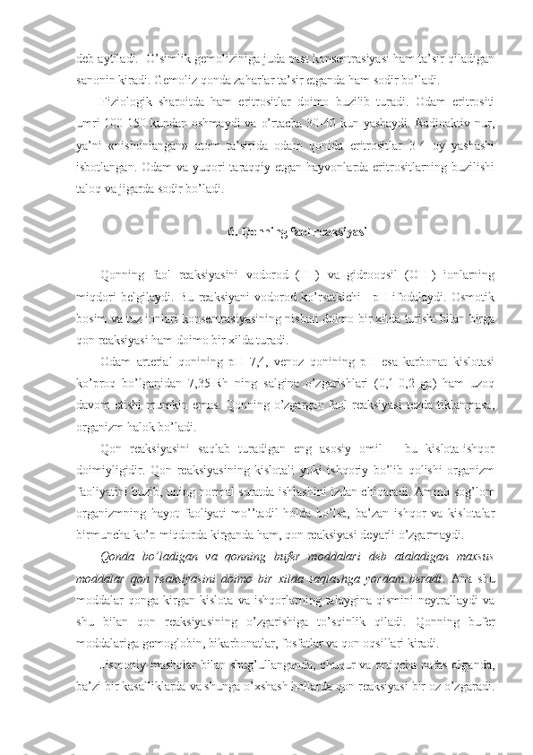 deb aytiladi.  O’simlik gemoliziniga juda past konsentrasiyasi ham ta’sir qiladigan
sanonin kiradi. Gemoliz qonda zaharlar ta’sir etganda ham sodir bo’ladi. 
Fiziologik   sharoitda   ham   eritrositlar   doimo   buzilib   turadi.   Odam   eritrositi
umri  100-150 kundan oshmaydi  va  o’rtacha 30-40 kun yashaydi.  Radioaktiv nur,
ya’ni   «nishonlangan»   atom   ta’sirida   odam   qonida   eritrositlar   3-4   oy   yashashi
isbotlangan. Odam  va yuqori taraqqiy etgan hayvonlarda eritrositlarning buzilishi
taloq va jigarda sodir bo’ladi. 
6. Qonning faol reaksiyasi
Qonning   faol   reaksiyasini   vodorod   (H+)   va   gidrooqsil   (OH-)   ionlarning
miqdori   belgilaydi.   Bu   reaksiyani   vodorod   ko’rsatkichi   –pH   ifodalaydi.   Osmotik
bosim va tuz ionlari konsentrasiyasining nisbati doimo bir xilda turishi bilan birga
qon reaksiyasi ham doimo bir xilda turadi. 
Odam   arterial   qonining   pH   7,4,   venoz   qonining   pH   esa   karbonat   kislotasi
ko’proq   bo’lganidan   7,35-Rh   ning   salgina   o’zgarishlari   (0,1-0,2   ga)   ham   uzoq
davom etishi  mumkin emas. Qonning o’zgargan faol  reaksiyasi  tezda tiklanmasa,
organizm halok bo’ladi. 
Qon   reaksiyasini   saqlab   turadigan   eng   asosiy   omil   –   bu   kislota-ishqor
doimiyligidir.   Qon   reaksiyasining   kislotali   yoki   ishqoriy   bo’lib   qolishi   organizm
faoliyatini buzib, uning normal suratda ishlashini izdan chiqaradi. Ammo sog’lom
organizmning   hayot   faoliyati   mo’’tadil   holda   bo’lsa,   ba’zan   ishqor   va   kislotalar
birmuncha ko’p miqdorda kirganda ham, qon reaksiyasi deyarli o’zgarmaydi. 
Qonda   bo’ladigan   va   qonning   bufer   moddalari   deb   ataladigan   maxsus
moddalar   qon   reaksiyasini   doimo   bir   xilda   saqlashga   yordam   beradi .   Ana   shu
moddalar   qonga   kirgan   kislota   va   ishqorlarning   talaygina   qismini   neytrallaydi   va
shu   bilan   qon   reaksiyasining   o’zgarishiga   to’sqinlik   qiladi.   Qonning   bufer
moddalariga gemoglobin, bikarbonatlar, fosfatlar va qon oqsillari kiradi. 
Jismoniy  mashqlar  bilan shug’ullanganda, chuqur  va ortiqcha nafas olganda,
ba’zi bir kasalliklarda va shunga o’xshash hollarda qon reaksiyasi bir oz o’zgaradi. 