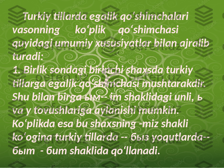      Turkiy tillarda egalik qoʻshimchalari 
vasonning      koʻplik     qoʻshimchasi 
quyidagi umumiy xususiyatlar bilan ajralib 
turadi:
1. Birlik sondagi birinchi shaxsda turkiy 
tillarga egalik qoʻshimchasi mushtarakdir. 
Shu bilan birga  ым -- im shaklidagi unli,  ь  
va  у  tovushlariga aylanishi mumkin. 
Koʻplikda esa bu shaxsning -miz shakli 
koʻogina turkiy tillarda --  быз  yoqutlarda-- 
быт   -  бит  shaklida qoʻllanadi.               