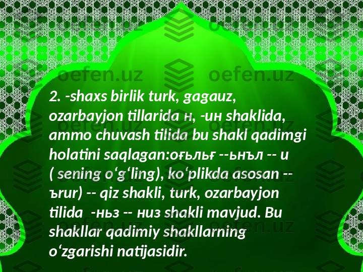 2. -shaxs birlik turk, gagauz, 
ozarbayjon tillarida  н , - ин  shaklida, 
ammo chuvash tilida bu shakl qadimgi 
holatini saqlagan: оғьльғ  -- ьнъл  -- u 
( sening oʻgʻling), koʻplikda asosan -- 
ъ rur) -- qiz shakli, turk, ozarbayjon 
tilida  - ньз  --  низ  shakli mavjud. Bu 
shakllar qadimiy shakllarning 
oʻzgarishi natijasidir.  