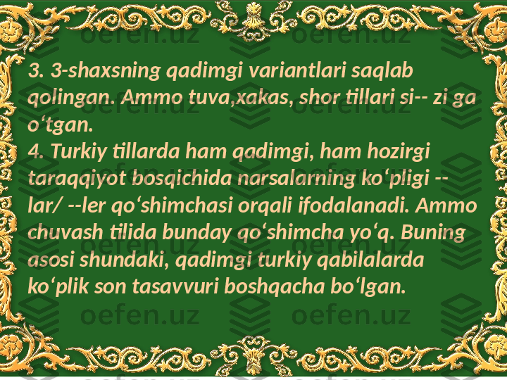 3. 3-shaxsning qadimgi variantlari saqlab 
qolingan. Ammo tuva,xakas, shor tillari si-- zi ga 
oʻtgan. 
4. Turkiy tillarda ham qadimgi, ham hozirgi 
taraqqiyot bosqichida narsalarning koʻpligi --
lar/ --ler qoʻshimchasi orqali ifodalanadi. Ammo 
chuvash tilida bunday qoʻshimcha yoʻq. Buning 
asosi shundaki, qadimgi turkiy qabilalarda 
koʻplik son tasavvuri boshqacha boʻlgan.  