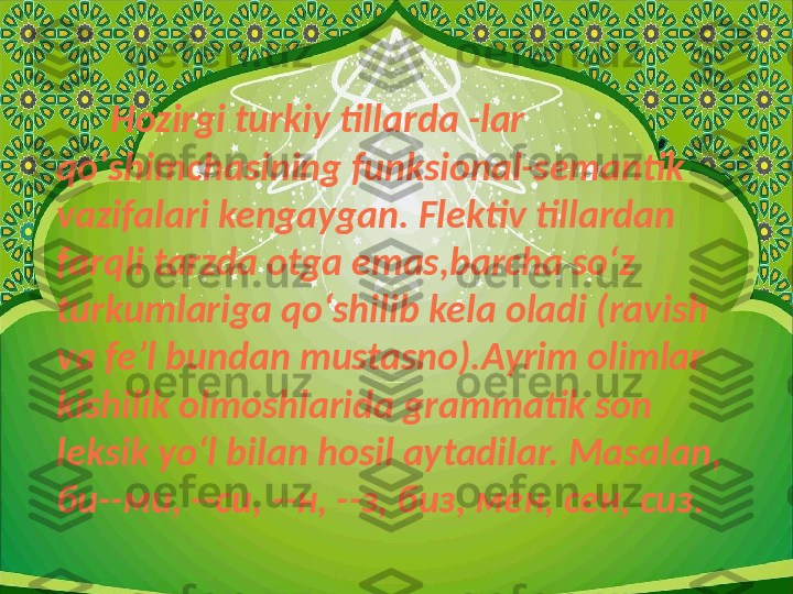        Hozirgi turkiy tillarda -lar 
qoʻshimchasining funksional-semantik 
vazifalari kengaygan. Flektiv tillardan 
farqli tarzda otga emas,barcha soʻz 
turkumlariga qoʻshilib kela oladi (ravish 
va fe ʼ l bundan mustasno).Ayrim olimlar 
kishilik olmoshlarida grammatik son 
leksik yoʻl bilan hosil aytadilar. Masalan, 
би -- ми , -- си , -- н , -- з ,  биз ,  мен ,  сен ,  сиз . 