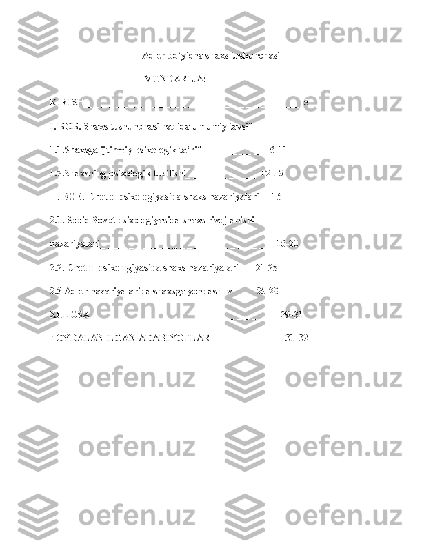 Adler bo‘yicha shaxs tushunchasi
                                       MUNDARIJA:
KIRISH _ _ _ _ _ _ _ _ _ _ _ _ _ _ _ _ _ _ _ _ _ _ _ _ _ _ _ __ _  5
I. BOB. Shaxs tushunchasi haqida umumiy tavsif
1.1.Shaxsga ijtimoiy psixologik ta‘rif_ _  _ _ _ _ _ _  _ 6-11
1.2.Shaxsning psixologik tuzilishi_ _ _ _ _ _ _ _ _ _  12-15
II. BOB. Chet el psixologiyasida shaxs nazariyalari_   16
2.1. Sobiq Sovet psixologiyasida shaxs rivojlanishi
nazariyalari_ _ _ _ _ _ _ _ _ _ _ _ _ _ _ _ _ _ _ _ _ _ _ _  16-20
2.2. Chet el psixologiyasida shaxs nazariyalari_ _  21-25
2.3 Adler nazariyalarida shaxsga yondashuv_ _ _  25-28
XULOSA _ _ _ _ _ _ _ _ _ _ _ _ _ _ _ _ _ _ _ _ _ _ _ _ _ _ 29-31
FOYDALANILGAN ADABIYOTLAR _ _ _ _ _ _ _ _ _    31-32
1 