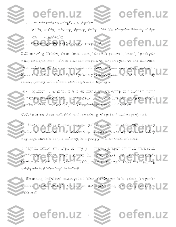  Umuminsoniy psixologik xususiyatlar
 Milliy,   kasbiy,   iqtisodiy,   siyosiy,   sinfiy       birlikka   aloqador   ijtimoiy   o’ziga
xos       xususiyatlar
 Shaxsning individual betakror xususiyatlari.
G.Olportning   fikricha, shaxs:  ichki  tizim, "dinamik qurilma",  "men", "qandaydir
metapsixologik   men",   o’zida   oldindan   maqsad   va   dizpozisiyani   va   aks   ettiruvchi
inson   tafakkuri   va   xulq-atvorida   mutanosib   ravishda   qaror   toptiruvchi   jonzotdir".
Xuddi shu boisdan  shaxsning sinfiy, tarixiy jihatdan yaqqol baholanishi ochilmay
qoladi, ijtimoiy tahlil o’rnini psixologik talqin egallaydi.
Psixologlardan   T.Parsond,   G.Mid   va   boshqalar   "shaxsning   rolli   tuzilishi   nomli
"konsepsiyani ishlab chiqib, odamning yaxlit sub'ektiv dunyosini uning psixologik
qiyofasini diqqat markazidan, idrok maydonidan chetda qoldiradilar.
K.K.Platonov  shaxs tuzilishini turli tomonlariga aloqador 4 tuzilmaga ajratadi :
1.   Shaxsning   axloqiy   munosabatga   yo’nalganlikni   birlashtiruvchi   ijtimoiy
shartlangan   osttuzilish.   Bu   osttuzilishga   aloqador   shaxsning   xislatlari   tabiiy
mayllarga bevosita bog’liq bo’lmay, tarbiyaviy yo’l bilan shakllantiriladi.
2.   Tajriba   osttuzilishi,   unga   ta'limiy   yo’l   bilan   egallagan   bilimlar,   malakalar,
ko’nikmalar,   odatlar   kiradi.   Ammo   bu   narsa   shaxs   qiyofasining   biologik
shartlangan   ta'siri   ostida   kechadi.   Ushbu   ost   tuzilish   orqali   shaxs   insoniyatning
tarixiy tajribasi bilan bog’liq bo’ladi.
3.   Shaxsning   individual   xususiyatlari   bilan   shartlangan   ba'zi   psixik   jarayonlar
kiritiladi.   Bunda   biologik   shartlangan   xususiyatlarining   ta'siri   aniqroq   ko’zga
tashlanadi.
10 