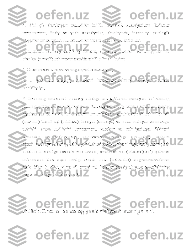 4.   Biologik   shartlangan   osttuzilish   bo’lib,   biopsixik   xususiyatlarni   fazilatlar
temperament,   jinsiy   va   yosh   xususiyatlar,   shuningdek,   insonning   patologik
o’zgarish birlashtiradi. Bu ost tuzilish mashq orqali shakllantiriladi.
Tadqiqotchi   N.I.Raynvaldning   fikricha,   shaxsning   tuzilishi   va   uning   har   bir
qiyofasi (timsoli) uch mezon asosida tahlil qilinishi lozim:
1. Orientirovka darajasi va anglanganlik xususiyati;
2.   U   yoki   bu   ehtiyojiy   holatlarni   harakatlantirishning   xususiyati   hamda
tashkiliyligi;
3.   Insonning   emosional   irodaviy   bilishga   oid   sifatlarini   namoyon   bo’lishining
jadalligi, jiddiyligi va zo’riqishi va b.   N.I.Raynvaldning   izohlashicha, faollikning
regulyasiyasida   psixik   funksiyalarni   umumlashgan   guruhlashtirish   uch   o’lchovli
(mezonli)   tasnifi   aql   (intellekt),   hissiyot   (emosiya)   va   iroda   mohiyati   zimmasiga
tushishi,   shaxs   tuzilishini   temprament,   xarakter   va   qobiliyatlarga,   ikkinchi
tomondan   esa   ekstroversiya,   introversiya   omillariga   ajratilishiga   barham
beradi. N.I.Reynvaldning   ushbu yondashuvi   A.R.Luriyani   miya faoliyatining uch
blokli rolli tasnifiga bevosita mos tushadi, chunonchi aql (intellekt) ko’p qollarda
informasion   blok   orqali   amalga   oshadi,   iroda   (tashkililik)   programmalashtirish
bloki   bilan   bog’liq,   xilma-xil   emosional   holatlar   (hissiyot)   yuzaga   kelishining
negizida "energetik" blok yotadi.
II.Bob.Chet el psixologiyasida shaxs nazariyalari.
11 