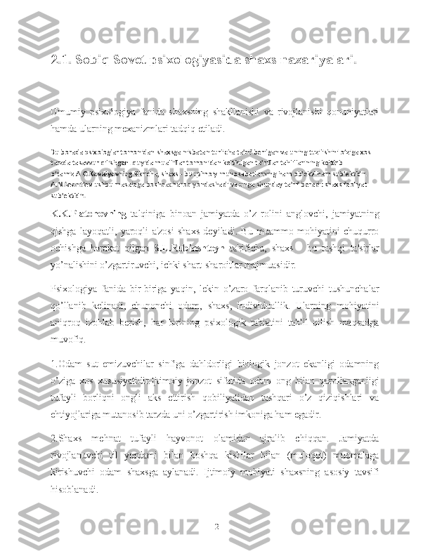 2.1. Sobiq Sovet psixologiyasida shaxs nazariyalari.  
Umumiy   psixologiya   fanida   shaxsning   shakllanishi   va   rivojlanishi   qonuniyatlari
hamda ularning mexanizmlari tadqiq etiladi.
Bu borada psixologlar tomonidan shaxsga nisbatan turlicha ta'rif berilgan va uning tuzilishini o’ziga xos 
tarzda tasavvur qilishgan. quyida mualliflar tomonidan keltirilgan ta'riflar tahlillarining keltirib 
o’tamiz. A.G.Kovalyovning  fikricha, shaxs - bu ijtimoiy munosabatlarning ham ob'ekti ham sub'ektidir. 
A.N.Leont'ev  ushbu masalaga boshqacharoq yondashadi va unga shunday ta'rif beradi: shaxs faoliyat 
sub'ektidir .
K.K.Platonovning   talqiniga   binoan   jamiyatda   o’z   rolini   anglovchi,   jamiyatning
qishga   layoqatli,   yaroqli   a'zosi   shaxs   deyiladi.   Bu   muammo   mohiyatini   chuqurro
ochishga   harakat   qilgan   S.L.Rubinshteyn   ta'rificha,   shaxs   -   bu   tashqi   ta'sirlar
yo’nalishini o’zgartiruvchi, ichki shart-sharoitlar majmuasidir.
Psixologiya   fanida   bir-biriga   yaqin,   lekin   o’zaro   farqlanib   turuvchi   tushunchalar
qo’llanib   kelinadi,   chunonchi   odam,   shaxs,   individuallik.   Ularning   mohiyatini
aniqroq   izohlab   berish,   har   birining   psixologik   tabiatini   tahlil   qilish   maqsadga
muvofiq.
1.Odam   sut   emizuvchilar   sinfiga   dahldorligi   biologik   jonzot   ekanligi   odamning
o’ziga   xos   xususiyatidir.Ijtimoiy   jonzot   sifatida   odam   ong   bilan   qurollanganligi
tufayli   borliqni   ongli   aks   ettirish   qobiliyatidan   tashqari   o’z   qiziqishlari   va
ehtiyojlariga mutanosib tarzda uni o’zgartirish imkoniga ham egadir.
2.Shaxs   mehnat   tufayli   hayvonot   olamidan   ajralib   chiqqan.   Jamiyatda
rivojlanuvchi   til   yordami   bilan   boshqa   kishilar   bilan   (muloqot)   muomalaga
kirishuvchi   odam   shaxsga   aylanadi.   Ijtimoiy   mohiyati   shaxsning   asosiy   tavsifi
hisoblanadi.
12 