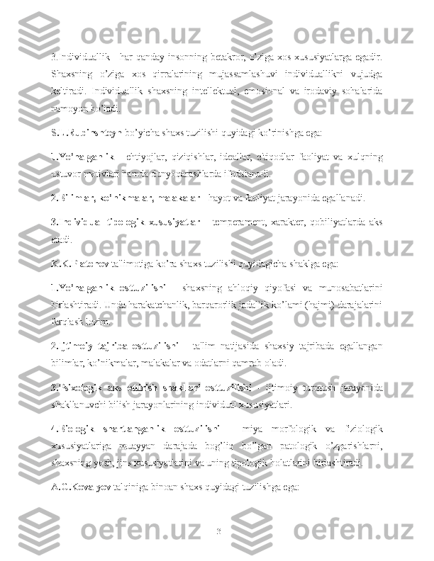 3.Individuallik - har qanday insonning betakror, o’ziga xos xususiyatlarga egadir.
Shaxsning   o’ziga   xos   qirralarining   mujassamlashuvi   individuallikni   vujudga
keltiradi.   Individuallik   shaxsning   intellektual,   emosional   va   irodaviy   sohalarida
namoyon bo’ladi.
S.L.Rubinshteyn  bo’yicha shaxs tuzilishi quyidagi ko’rinishga ega:
1.Yo’nalganlik   -   ehtiyojlar,   qiziqishlar,   ideallar,   e'tiqodlar   faoliyat   va   xulqning
ustuvor motivlari hamda dunyoqarashlarda ifodalanadi.
2.Bilimlar, ko’nikmalar, malakalar -  hayot va faoliyat jarayonida egallanadi.
3.Individual   tipologik   xususiyatlar   -   temperament,   xarakter,   qobiliyatlarda   aks
etadi.
K.K.Platonov  ta'limotiga ko’ra shaxs tuzilishi quyidagicha shaklga ega:
1.Yo’nalganlik   osttuzilishi   -   shaxsning   ahloqiy   qiyofasi   va   munosabatlarini
birlashtiradi. Unda harakatchanlik, barqarorlik jadallik ko’lami (hajmi) darajalarini
farqlash lozim.
2.Ijtimoiy   tajriba   osttuzilishi   -   ta'lim   natijasida   shaxsiy   tajribada   egallangan
bilimlar, ko’nikmalar, malakalar va odatlarni qamrab oladi.
3.Psixologik   aks   ettirish   shakllari   osttuzilishi   -   ijtimoiy   turmush   jarayonida
shakllanuvchi bilish jarayonlarining individual xususiyatlari.
4.Biologik   shartlanganlik   osttuzilishi   -   miya   morfologik   va   fiziologik
xususiyatlariga   muayyan   darajada   bog’liq   bo’lgan   patologik   o’zgarishlarni,
shaxsning yosh, jins xususiyatlarini va uning tipologik holatlarini birlashtiradi.
A.G.Kovalyov  talqiniga binoan shaxs quyidagi tuzilishga ega:
13 