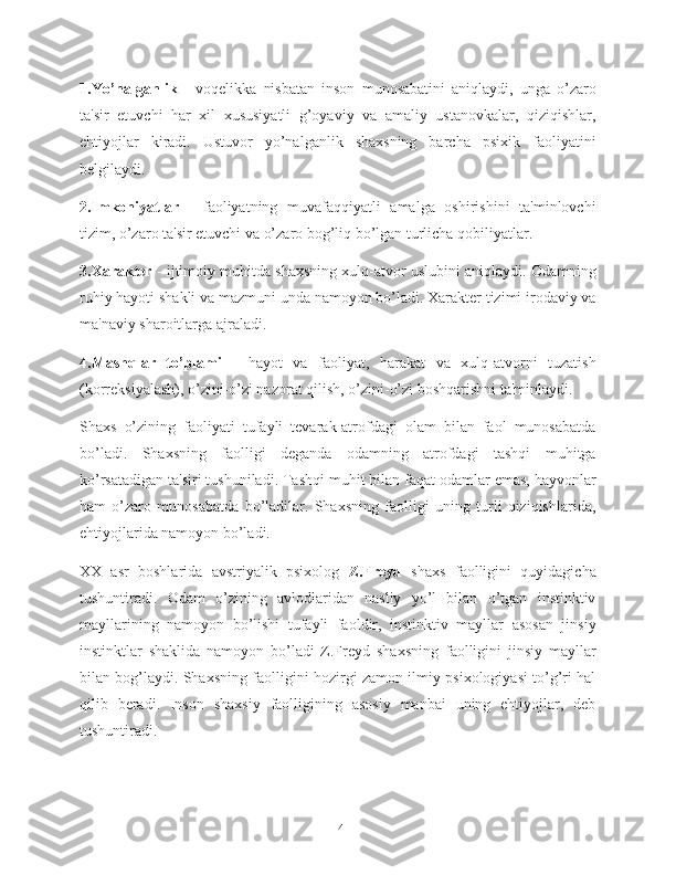 1.Yo’nalganlik   -   voqelikka   nisbatan   inson   munosabatini   aniqlaydi,   unga   o’zaro
ta'sir   etuvchi   har   xil   xususiyatli   g’oyaviy   va   amaliy   ustanovkalar,   qiziqishlar,
ehtiyojlar   kiradi.   Ustuvor   yo’nalganlik   shaxsning   barcha   psixik   faoliyatini
belgilaydi.
2.Imkoniyatlar   -   faoliyatning   muvafaqqiyatli   amalga   oshirishini   ta'minlovchi
tizim, o’zaro ta'sir etuvchi va o’zaro bog’liq bo’lgan turlicha qobiliyatlar.
3.Xarakter  - ijtimoiy muhitda shaxsning xulq-atvor uslubini aniqlaydi. Odamning
ruhiy hayoti shakli va mazmuni unda namoyon bo’ladi. Xarakter tizimi irodaviy va
ma'naviy sharoitlarga ajraladi.
4.Mashqlar   to’plami   -   hayot   va   faoliyat,   harakat   va   xulq-atvorni   tuzatish
(korreksiyalash), o’zini-o’zi nazorat qilish, o’zini-o’zi boshqarishni ta'minlaydi.
Shaxs   o’zining   faoliyati   tufayli   tevarak-atrofdagi   olam   bilan   faol   munosabatda
bo’ladi.   Shaxsning   faolligi   deganda   odamning   atrofdagi   tashqi   muhitga
ko’rsatadigan ta'siri tushuniladi. Tashqi muhit bilan faqat odamlar emas, hayvonlar
ham   o’zaro   munosabatda   bo’ladilar.   Shaxsning   faolligi   uning   turli   qiziqishlarida,
ehtiyojlarida namoyon bo’ladi.
XX   asr   boshlarida   avstriyalik   psixolog   Z.Freyd   shaxs   faolligini   quyidagicha
tushuntiradi.   Odam   o’zining   avlodlaridan   nasliy   yo’l   bilan   o’tgan   instinktiv
mayllarining   namoyon   bo’lishi   tufayli   faoldir,   instinktiv   mayllar   asosan   jinsiy
instinktlar   shaklida   namoyon   bo’ladi   Z.Freyd   shaxsning   faolligini   jinsiy   mayllar
bilan bog’laydi. Shaxsning faolligini hozirgi zamon ilmiy psixologiyasi to’g’ri hal
qilib   beradi.   Inson   shaxsiy   faolligining   asosiy   manbai   uning   ehtiyojlar,   deb
tushuntiradi.
14 