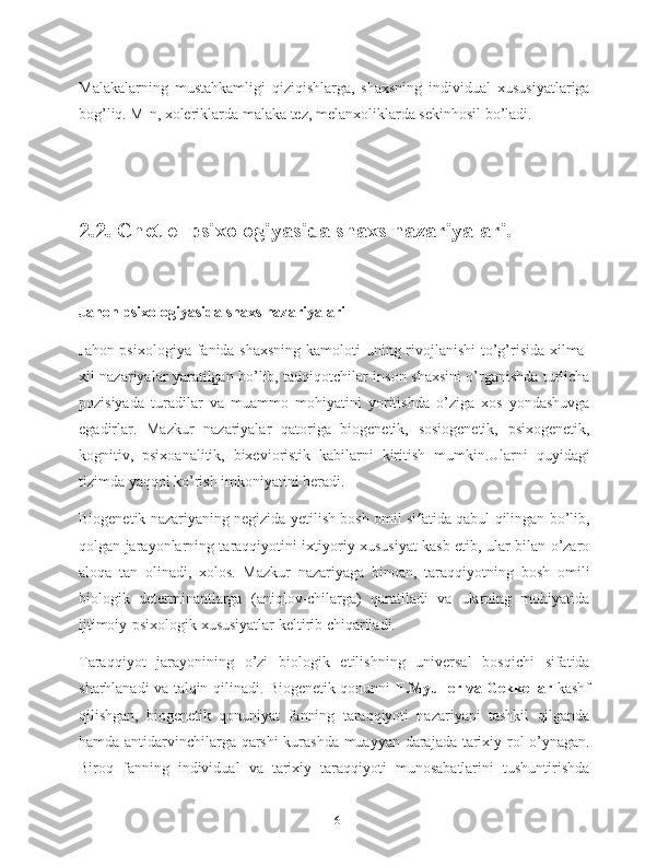 Malakalarning   mustahkamligi   qiziqishlarga,   shaxsning   individual   xususiyatlariga
bog’liq. M-n, xoleriklarda malaka tez, melanxoliklarda sekinhosil bo’ladi.
2.2. Chet el psixologiyasida shaxs nazariyalari.
Jahon psixologiyasida shaxs nazariyalari
Jahon psixologiya fanida shaxsning kamoloti uning rivojlanishi  to’g’risida xilma-
xil nazariyalar yaratilgan bo’lib, tadqiqotchilar inson shaxsini o’rganishda turlicha
pozisiyada   turadilar   va   muammo   mohiyatini   yoritishda   o’ziga   xos   yondashuvga
egadirlar.   Mazkur   nazariyalar   qatoriga   biogenetik,   sosiogenetik,   psixogenetik,
kognitiv,   psixoanalitik,   bixevioristik   kabilarni   kiritish   mumkin.Ularni   quyidagi
tizimda yaqqol ko’rish imkoniyatini beradi.
Biogenetik nazariyaning negizida yetilish bosh omil sifatida qabul qilingan bo’lib,
qolgan jarayonlarning taraqqiyotini ixtiyoriy xususiyat kasb etib, ular bilan o’zaro
aloqa   tan   olinadi,   xolos.   Mazkur   nazariyaga   binoan,   taraqqiyotning   bosh   omili
biologik   determinantlarga   (aniqlov-chilarga)   qaratiladi   va   ularning   mohiyatida
ijtimoiy-psixologik xususiyatlar keltirib chiqariladi.
Taraqqiyot   jarayonining   o’zi   biologik   etilishning   universal   bosqichi   sifatida
sharhlanadi va talqin qilinadi. Biogenetik qonunni   F.Myuller va Gekkellar   kashf
qilishgan,   biogenetik   qonuniyat   fanning   taraqqiyoti   nazariyani   tashkil   qilganda
hamda antidarvinchilarga qarshi  kurashda muayyan darajada tarixiy rol o’ynagan.
Biroq   fanning   individual   va   tarixiy   taraqqiyoti   munosabatlarini   tushuntirishda
16 