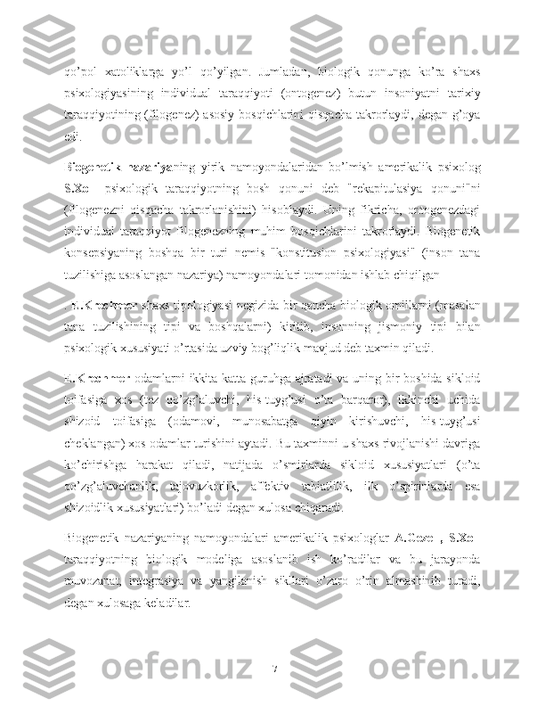 qo’pol   xatoliklarga   yo’l   qo’yilgan.   Jumladan,   biologik   qonunga   ko’ra   shaxs
psixologiyasining   individual   taraqqiyoti   (ontogenez)   butun   insoniyatni   tarixiy
taraqqiyotining (filogenez)  asosiy  bosqichlarini  qisqacha  takrorlaydi, degan g’oya
edi.
Biogenetik   nazariya ning   yirik   namoyondalaridan   bo’lmish   amerikalik   psixolog
S.Xoll   psixologik   taraqqiyotning   bosh   qonuni   deb   "rekapitulasiya   qonuni"ni
(filogenezni   qisqacha   takrorlanishini)   hisoblaydi.   Uning   fikricha,   ontogenezdagi
individual   taraqqiyot   filogenezning   muhim   bosqichlarini   takrorlaydi.   Biogenetik
konsepsiyaning   boshqa   bir   turi   nemis   "konstitusion   psixologiyasi"   (inson   tana
tuzilishiga asoslangan nazariya) namoyondalari tomonidan ishlab chiqilgan
.   E.Krechmer   shaxs tipologiyasi negizida bir qancha biologik omillarni (masalan
tana   tuzilishining   tipi   va   boshqalarni)   kiritib,   insonning   jismoniy   tipi   bilan
psixologik xususiyati o’rtasida uzviy bog’liqlik mavjud deb taxmin qiladi.
E.Krechmer   odamlarni ikkita katta guruhga ajratadi va uning bir boshida sikloid
toifasiga   xos   (tez   qo’zg’aluvchi,   his-tuyg’usi   o’ta   barqaror),   ikkinchi   uchida
shizoid   toifasiga   (odamovi,   munosabatga   qiyin   kirishuvchi,   his-tuyg’usi
cheklangan) xos odamlar turishini aytadi. Bu taxminni u shaxs rivojlanishi davriga
ko’chirishga   harakat   qiladi,   natijada   o’smirlarda   sikloid   xususiyatlari   (o’ta
qo’zg’aluvchanlik,   tajovuzkorlik,   affektiv   tabiatlilik,   ilk   o’spirinlarda   esa
shizoidlik xususiyatlari) bo’ladi degan xulosa chiqaradi.
Biogenetik   nazariyaning   namoyondalari   amerikalik   psixologlar   A.Gezell,   S.Xoll
taraqqiyotning   biologik   modeliga   asoslanib   ish   ko’radilar   va   bu   jarayonda
muvozanat,   integrasiya   va   yangilanish   sikllari   o’zaro   o’rin   almashinib   turadi,
degan xulosaga keladilar.
17 