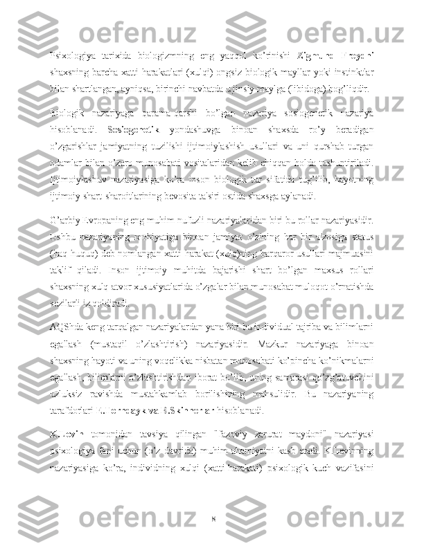 Psixologiya   tarixida   biologizmning   eng   yaqqol   ko’rinishi   Zigmund   Freydni
shaxsning  barcha xatti-harakatlari  (xulqi)  ongsiz  biologik mayllar  yoki  instinktlar
bilan shartlangan, ayniqsa, birinchi navbatda u jinsiy maylga (libidoga) bog’liqdir.
Biologik   nazariyaga   qarama-qarshi   bo’lgan   nazariya   sosiogenetik   nazariya
hisoblanadi.   Sosiogenetik   yondashuvga   binoan   shaxsda   ro’y   beradigan
o’zgarishlar   jamiyatning   tuzilishi   ijtimoiylashish   usullari   va   uni   qurshab   turgan
odamlar  bilan  o’zaro  munosabati   vositalaridan kelib  chiqqan  holda tushuntiriladi.
Ijtimoiylashuv   nazariyasiga   ko’ra   inson   biologik   tur   sifatida   tug’ilib,   hayotning
ijtimoiy shart-sharoitlarining bevosita ta'siri ostida shaxsga aylanadi.
G’arbiy Evropaning eng muhim nufuzli nazariyalaridan biri bu rollar nazariyasidir.
Ushbu   nazariyaning   mohiyatiga   binoan   jamiyat   o’zining   har   bir   a'zosiga   status
(haq-huquq) deb nomlangan xatti-harakat (xulq)ning barqaror usullari majmuasini
taklif   qiladi.   Inson   ijtimoiy   muhitda   bajarishi   shart   bo’lgan   maxsus   rollari
shaxsning xulq-atvor xususiyatlarida o’zgalar bilan munosabat muloqot o’rnatishda
sezilarli iz qoldiradi.
AQShda keng tarqalgan nazariyalardan yana biri bu individual tajriba va bilimlarni
egallash   (mustaqil   o’zlashtirish)   nazariyasidir.   Mazkur   nazariyaga   binoan
shaxsning hayoti va uning voqelikka nisbatan munosabati ko’pincha ko’nikmalarni
egallash,  bilimlarni   o’zlashtirishdan   iborat   bo’lib,  uning samarasi   qo’zg’atuvchini
uzluksiz   ravishda   mustahkamlab   borilishining   mahsulidir.   Bu   nazariyaning
tarafdorlari  E.Torndayk va B.Skinnerlar  hisoblanadi.
K.Levin   tomonidan   tavsiya   qilingan   "fazoviy   zarurat   maydoni"   nazariyasi
psixologiya   fani   uchun   (o’z   davrida)   muhim   ahamiyatni   kasb   etadi.   K.Levinning
nazariyasiga   ko’ra,   individning   xulqi   (xatti-harakati)   psixologik   kuch   vazifasini
18 