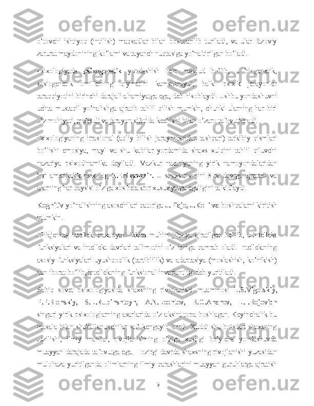 o’tovchi   ishtiyoq   (intilish)   maqsadlar   bilan   boshqarilib   turiladi,   va   ular   fazoviy
zarurat maydonining ko’lami va tayanch nuqtasiga yo’naltirilgan bo’ladi.
Psixologiyada   psixogenetik   yondashish   ham   mavjud   bo’lib,   u   biogenetik,
sosiogenetik   omillarning   qiymatini   kamsitmaydi,   balki   psixik   jarayonlar
taraqqiyotini birinchi darajali ahamiyatga ega, deb hisoblaydi. Ushbu yondashuvni
uchta   mustaqil   yo’nalishga   ajratib   tahlil   qilish   mumkin,   chunki   ularning   har   biri
o’z mohiyati, mahsuli va jarayon sifatida kechishi bilan o’zaro tafovutlanadi.
Psixologiyaning   irrasional   (aqliy   bilish   jarayonlaridan   tashqari)   tarkibiy   qismlari
bo’lishi   emosiya,   mayl   va   shu   kabilar   yordamida   shaxs   xulqini   tahlil   qiluvchi
nazariya   psixodinamika   deyiladi.   Mazkur   nazariyaning   yirik   namoyondalaridan
biri   amerikalik   psixolog   E.Eriksondir.   U   shaxs   rivojini   8   ta   davrga   ajratadi   va
ularning har qaysisi o’ziga xos betakror xususiyatga egaligini ta'kidlaydi.
Kognitiv  yo’nalishning asoschilari qatoriga  J.Piaje, J.Kelli va  boshqalarni kiritish
mumkin.
J.Piajening   intellekt   nazariyasi   ikkita   muhim   jihatga   ajratilgan   bo’lib,   u   intellekt
funksiyalari  va intellekt  davrlari  ta'limotini  o’z  ichiga qamrab  oladi.  Intellektning
asosiy   funksiyalari   uyushqoqlik  (tartiblilik)  va  adaptasiya  (moslashish,  ko’nikish)
dan iborat bo’lib, intellektning funksional invariantligi deb yuritiladi.
Sobiq   sovet   psixologiyasida   shaxsning   rivojlanishi   muammosi   L.S.Vigotskiy,
P.P.Blonskiy,   S.L.Rubinshteyn,   A.N.Leontev,   B.G.Ananev,   L.I.Bojovich
singari yirik psixologlarning asarlarida o’z aksini topa boshlagan. Keyinchalik bu
masala bilan shu?ullanuvchilar safi kengayib bordi. Xuddi shu boisdan shaxsning
tuzilishi,   ilmiy   manbai,   rivojlanishning   o’ziga   xosligi   bo’yicha   yondashuvda
muayyan darajada tafovutga ega. Hozirgi davrda shaxsning rivojlanishi yuzasidan
mulohaza yuritilganda olimlarning ilmiy qarashlarini muayyan guruhlarga ajratish
19 