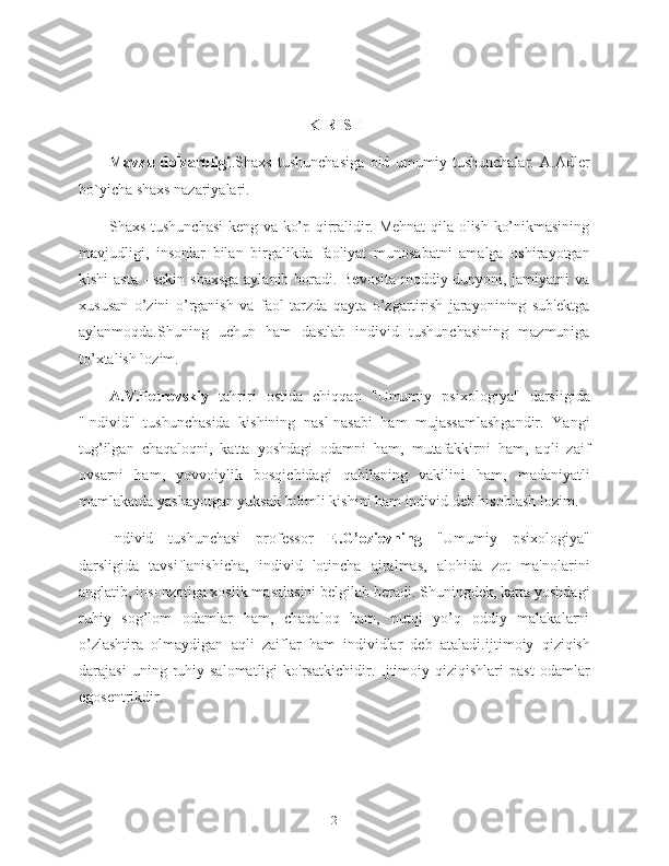                                                             KIRISH
Mavzu   dolzarbligi . Shaxs   tushunchasiga   oid   umumiy   tushunchalar.   A.Adler
bo`yicha shaxs nazariyalari.
Shaxs tushunchasi keng va ko’p qirralidir. Mehnat qila olish ko’nikmasining
mavjudligi,   insonlar   bilan   birgalikda   faoliyat   munosabatni   amalga   oshirayotgan
kishi asta - sekin shaxsga aylanib boradi. Bevosita moddiy dunyoni, jamiyatni va
xususan   o’zini   o’rganish   va   faol   tarzda   qayta   o’zgartirish   jarayonining   sub'ektga
aylanmoqda.Shuning   uchun   ham   dastlab   individ   tushunchasining   mazmuniga
to’xtalish lozim.
A.V.Petrovskiy   tahriri   ostida   chiqqan   "Umumiy   psixologiya"   darsligida
"Individ"   tushunchasida   kishining   nasl-nasabi   ham   mujassamlashgandir.   Yangi
tug’ilgan   chaqaloqni,   katta   yoshdagi   odamni   ham,   mutafakkirni   ham,   aqli   zaif
ovsarni   ham,   yovvoiylik   bosqichidagi   qabilaning   vakilini   ham,   madaniyatli
mamlakatda yashayotgan yuksak bilimli kishini ham individ deb hisoblash lozim.
Individ   tushunchasi   professor   E.G’ozievning   "Umumiy   psixologiya"
darsligida   tavsiflanishicha,   individ   lotincha   ajralmas,   alohida   zot   ma'nolarini
anglatib, insonzotiga xoslik masalasini belgilab beradi. Shuningdek, katta yoshdagi
ruhiy   sog’lom   odamlar   ham,   chaqaloq   ham,   nutqi   yo’q   oddiy   malakalarni
o’zlashtira   olmaydigan   aqli   zaiflar   ham   individlar   deb   ataladi. ijtimoiy   qiziqish
darajasi   uning  ruhiy  salomatligi   ko'rsatkichidir.  Ijtimoiy  qiziqishlari   past   odamlar
egosentrikdir.
2 