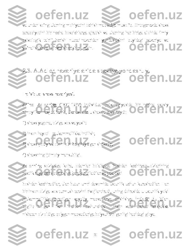 va undan so’ng ularning mohiyatini ochish maqsadga muvofiq. Ontogenezda shaxs
taraqqiyotini   bir   necha   bosqichlarga   ajratish   va   ularning   har   biriga   alohida   ilmiy
psixologik   ta'rif   berish   nuqtai-nazaridan   yondashishni   quyidagi   nazariya   va
yo’nalishlarini ko’rsatib berish mumkin.
2.3. A.Adler nazariyalarida shaxsga yondashuv.
Individual shaxs nazariyasi.
Alfred   Adlerning   (1870-1937)   individual   psixologiyasida   bir   nechta   asosiy
tamoyillar mavjud bo'lib, ular asosida u shaxsni tavsiflaydi:
1) shaxs yagona, o'ziga xos va yaxlit
2) inson hayoti - mukammallikka intilish;
3) shaxs ijodiy va o'zini o'zi belgilaydigan shaxsdir;
4) shaxsning ijtimoiy mansubligi.
Adlerning   so'zlariga   ko'ra,   odamlar   bolaligida   boshdan   kechirgan   o'zlarining
pastlik tuyg'usini qoplashga harakat qiladilar va pastlikni
boshdan kechiradilar, ular butun umri davomida ustunlik uchun kurashadilar. Har
bir inson o'ziga xos turmush tarzini rivojlantiradi, uning doirasida u ustunlik yoki
mukammallikka   qaratilgan   xayoliy   maqsadlarga   erishishga   intiladi.   Bu   bilan
bog'liq   bo'lgan   "fikrli   finalizm"   tushunchasi   -   inson   xatti-harakati   kelajakka
nisbatan o'z oldiga qo'ygan maqsadlariga bo'ysundirilganligi haqidagi g'oya.
20 