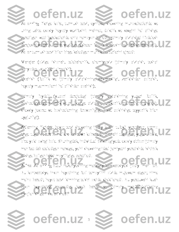 Adlerning   fikriga   ko'ra,   turmush   tarzi,   ayniqsa,   shaxsning   munosabatlarida   va
uning   uchta   asosiy   hayotiy   vazifasini:   mehnat,   do'stlik   va   sevgini   hal   qilishga
qaratilgan   xatti-harakatlarida   aniq   namoyon   bo'ladi.   Ijtimoiy   qiziqishni   ifodalash
darajasini va ushbu uchta vazifaga nisbatan faollik darajasini baholashga asoslanib,
Adler  turmush tarzi bilan birga keladigan munosabat turlarini ajratdi:
Menejer   (o'ziga   ishonch,   talabchanlik,   ahamiyatsiz   ijtimoiy   qiziqish,   tashqi
dunyodan ustunlikni o'rnatish);
Qochish   (faollik   va   ijtimoiy   qiziqishning   etishmasligi,   zerikishdan   qo'rqish,
hayotiy muammolarni hal qilishdan qochish);
Ijtimoiy   foydali   (yuqori   darajadagi   ijtimoiy   qiziqishning   yuqori   faollik,
boshqalarga   g'amxo'rlik   va   muloqotga   qiziqish,   hamkorlik   muhimligini   anglash,
shaxsiy   jasorat   va   boshqalarning   farovonligiga   hissa   qo'shishga   tayyorlik   bilan
uyg'unligi).
Adlerning   fikricha,   hayot   tarzi   shaxsning   ijodiy   kuchi   tufayli   yaratilgan,   ammo
unga   tug'ilish   tartibi   ma'lum   bir   ta'sir   ko'rsatadi:   birinchi   tug'ilgan,   yagona   bola,
o'rta yoki oxirgi bola. Shuningdek, individual psixologiyada asosiy e'tibor ijtimoiy
manfaat deb ataladigan narsaga, ya'ni shaxsning ideal jamiyatni yaratishda ishtirok
etishga bo'lgan ichki moyilligiga qaratiladi.
Alfred Adlerning   butun nazariyasining markaziy kontseptsiyasi  ijodiy "men" dir.
Bu   kontseptsiya   inson   hayotining   faol   tamoyilini   o'zida   mujassam   etgan;   nima
ma'no   beradi;   hayot   tarzi   kimning   ta'siri   ostida   shakllanadi.   Bu   yaratuvchi   kuch
inson   hayotining   maqsadiga   javob   beradi   va   ijtimoiy   manfaatdorlikning
rivojlanishiga hissa qo'shadi.
21 