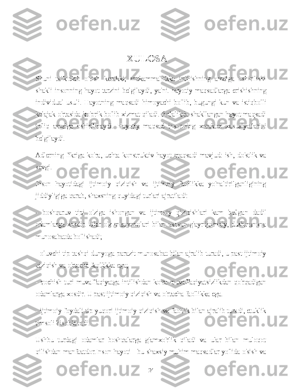                                                     XULOSA
Shuni   ta`kidlab   o`tish   kerakki,   mukammallikka   intilishning   amalga   oshirilishi
shakli   insonning   hayot   tarzini   belgilaydi,   ya'ni.   hayotiy   maqsadlarga   erishishning
individual   usuli.   Hayotning   maqsadi   himoyachi   bo'lib,   bugungi   kun   va   istiqbolli
kelajak o'rtasida ko'prik bo'lib xizmat qiladi. Bolalikda shakllangan hayot maqsadi
to'liq   amalga   oshirilmaydi.   Hayotiy   maqsad   insonning   xarakter   xususiyatlarini
belgilaydi.
Adlerning   fikriga   ko'ra,   uchta   konstruktiv   hayot   maqsadi   mavjud:   ish,   do'stlik   va
sevgi.
Inson   hayotidagi   ijtimoiy   qiziqish   va   ijtimoiy   faollikka   yo'naltirilganligining
jiddiyligiga qarab, shaxsning quyidagi turlari ajratiladi:
-   boshqaruv   tipi   o'ziga   ishongan   va   ijtimoiy   qiziqishlari   kam   bo'lgan   dadil
odamlarga   xosdir.   Ular   o'z   muammolari   bilan   asosan   g'ayriijtimoiy,   dushmanona
munosabatda bo'lishadi;
- oluvchi tip tashqi dunyoga parazit munosabat bilan ajralib turadi, u past ijtimoiy
qiziqish va o'rtacha faollikka ega;
-  qochish   turi  muvaffaqiyatga  intilishdan  ko'ra  muvaffaqiyatsizlikdan  qo'rqadigan
odamlarga xosdir. U past ijtimoiy qiziqish va o'rtacha faollikka ega.
- ijtimoiy foydali tip yuqori ijtimoiy qiziqish va faollik bilan ajralib turadi, etuklik
timsoli hisoblanadi.
Ushbu   turdagi   odamlar   boshqalarga   g'amxo'rlik   qiladi   va   ular   bilan   muloqot
qilishdan manfaatdor.Inson hayoti - bu shaxsiy muhim maqsadlar yo'lida o'sish va
24 