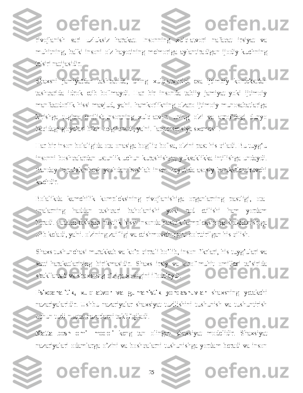 rivojlanish   sari   uzluksiz   harakat.   Insonning   xulq-atvori   nafaqat   irsiyat   va
muhitning,   balki   insoni   o'z   hayotining   me'moriga   aylantiradigan   ijodiy   kuchning
ta'siri natijasidir.
Shaxsni   jamiyatdan   tashqarida,   uning   xulq-atvorini   esa   ijtimoiy   kontekstdan
tashqarida   idrok   etib   bo'lmaydi.   Har   bir   insonda   tabiiy   jamiyat   yoki   ijtimoiy
manfaatdorlik  hissi   mavjud,  ya'ni.  hamkorlikning  o'zaro  ijtimoiy  munosabatlariga
kirishga   tug'ma   intilish.Insonning   xulq-atvori   uning   o'zi   va   atrofidagi   dunyo
haqidagi g'oyalari bilan belgilanadi, ya'ni. "appersepsiya sxemasi".
Har bir inson bolaligida ota-onasiga bog'liq bo'lsa, o'zini past his qiladi. Bu tuyg‘u
insonni  boshqalardan ustunlik uchun kurashishga, yuksaklikka  intilishga undaydi.
Bunday  impulslar  besh   yoshdan   boshlab  inson   hayotida  asosiy   harakatlantiruvchi
kuchdir.
Bolalikda   kamchilik   kompleksining   rivojlanishiga   organlarning   pastligi,   ota-
onalarning   haddan   tashqari   baholanishi   yoki   rad   etilishi   ham   yordam
beradi.Haddan tashqari  pastlik  hissi  insonda  pastlik  kompleksining  shakllanishiga
olib keladi, ya'ni. o'zining zaifligi va etishmovchiligini bo'rttirilgan his qilish.
Shaxs tushunchasi murakkab va ko’p qirrali bo’lib, inson fikrlari, his-tuyg’ulari va
xatti-harakatlarining   birikmasidir.   Shaxs   irsiy   va   atrof-muhit   omillari   ta’sirida
shakllanadi va shaxsning o’ziga xosligini ifodalaydi.
Psixoanalitik,   xulq-atvor   va   gumanistik   yondashuvlar   shaxsning   yetakchi
nazariyalaridir.   Ushbu   nazariyalar   shaxsiyat   tuzilishini   tushunish   va   tushuntirish
uchun turli nuqtai nazarlarni taklif qiladi.
Katta   besh   omil   modeli   keng   tan   olingan   shaxsiyat   modelidir.   Shaxsiyat
nazariyalari odamlarga o’zini  va boshqalarni  tushunishga  yordam  beradi va inson
25 