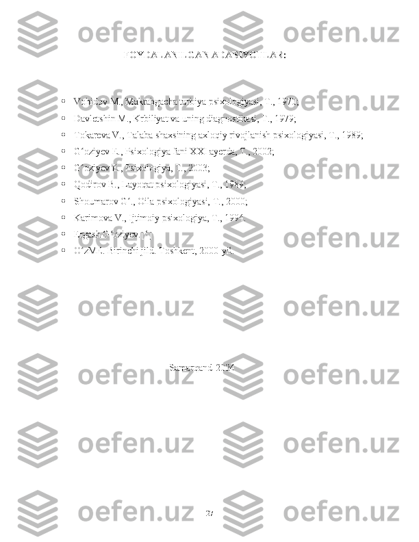                                 FOYDALANILGAN ADABIYOTLAR:
 Vohidov M., Maktabgacha tarbiya psixologiyasi, T., 1970;
 Davletshin M., Krbiliyat va uning diagnostikasi, T., 1979;
 Tokareva V., Talaba shaxsining axloqiy rivojlanish psixologiyasi, T., 1989;
 G oziyev E., Psixologiya fani XXI ayerda, T., 2002;ʻ
 G oziyev E., Psixologiya, T., 2003;
ʻ
 Qodirov B., Layoqat psixologiyasi, T., 1989;
 Shoumarov G ., Oila psixologiyasi, T., 2000;	
ʻ
 Karimova V., Ijtimoiy psixologiya, T., 1994.
 Ergash G oziyev.[1]	
ʻ
 O zME. Birinchi jild. Toshkent, 2000-yil.	
ʻ
                                                  Samarqand-2024
27 