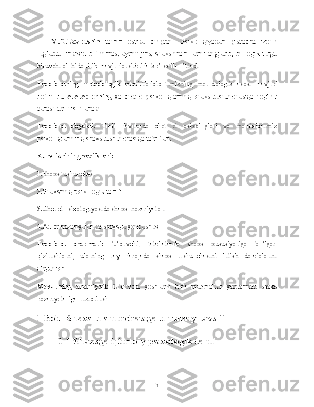 M.G.Davletshin   tahriri   ostida   chiqqan   "Psixologiyadan   qisqacha   izohli
lug’atda" individ bo’linmas, ayrim jins, shaxs  ma'nolarini anglatib, biologik turga
kiruvchi alohida tirik mavjudot sifatida ko’rsatib o’tiladi.
Tadqiqotning   metodologik   asosi. Tadqiqotimizning   metodologik   asosi   mavjud
bo‘lib   bu   A.A.Adlerning   va   chet   el   psixologlarning   shaxs   tushunchasiga   bog‘liq
qarashlari hisoblanadi.
Tadqiqot   obyekti.   Turli   davrlarda   chet   el   psixologlari   va   mamlakatimiz
psixologlarining shaxs tushunchasiga ta‘riflari.
Kurs  ishining vazifalari:
1. Shaxs tushunchasi
2. Shaxsning psixologik ta'rifi
3. Chet el psixologiyasida shaxs  nazariyalari
4.Adler nazariyalarida shaxsga yondashuv
Tadqiqot   predmeti:   O‘quvchi,   talabalarda   shaxs   xususiyatiga   bo‘lgan
qiziqishlarni,   ularning   qay   darajada   shaxs   tushunchasini   bilish   darajalarini
o‘rganish.
Mavzuning   ahamiyati:   O‘quvchi   yoshlarni   turli   materiallar   yordamida   shaxs
nazariyalariga qiziqtirish.
I.Bob. Shaxs tushunchasiga umumiy tavsif.
1.1 Shaxsga ijtimoiy psixologik tarif
3 