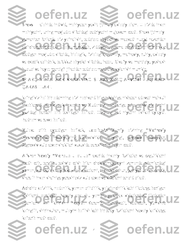 Shaxs   — alohida individ, mohiyatan yaxlit ijtimoiy-axloqiy olam. U o zida insonʻ
mohiyatini, uning mavjudot sifatidagi qadriyatini mujassam  etadi. Shaxs ijtimoiy-
gumanitar   fanlarda   o z   yo nalishi,   tadqiqot   obyekti   va   maqsadi   nuqtai   nazaridan	
ʻ ʻ
turlicha talqin etiladi. U o ta murakkab, ziddiyatli, qarama-qarshi, o zini o zi inkor	
ʻ ʻ ʻ
etadigan mavjudot sifatida, biologik, fiziologik, ijtimoiy, ma naviy, ruhiy, axloqiy	
ʼ
va  estetik   aqlidrok,  tafakkur   obyekti   sifatida,  hatto,  falsafiy   va  mantiqiy,  yashash
huquqi va hayot mantig i jihatidan tadqiqot manbaiga aylanishi mumkin.	
ʻ
SHARQ   MUTAFAKKIRLARINING   SHAXS   XULQ-ATVORI   HAQIDAGI
QARASHLAR I.
ko ngilsiz hol bir odamning o zi nopisand bilgan kishiga nisbatan adovati mahsuli	
ʻ ʻ
hisoblanadi.   Kimki   pok   insonlar   va   Xudoning   mardlariga   ta na   qilsa   o z   botini	
ʼ ʻ
yuzidagi   pardani   olib   tashlagan   bo ladi.   O zining   bad   niyatini   oshkor   aylaydi.	
ʻ ʻ
Badnom va rasvo bo ladi.	
ʻ
Xulosa   qilib   aytadigan   bo lsak,  	
ʻ Jaloliddin   Rumiy   o zining   “	ʻ Ma naviy	ʼ
masnaviy” sida   insoniyatning   agressivlikka   moyilligi,   agressiv   reaksiyalar,
9agressiv xulq-atvor shakllari xususida qarashlarini bayon etadi.
Alisher   Navoiy   “Mahbub   ul-qulub”   asarida   insoniy   fazilatlar   va   ezguliklarni
madh   etib,   targ ibu-tashviq   etish   bilan   cheklanmay,   ayni   zamonda   odamlardagi	
ʻ
yomon, xunuk, insoniylikka xilof xislatlarni, insonlar uchun, jamiyat uchun zararli,
sharafli inson sha niga yarashiqsiz xulq-atvor va sifatlarni tanqid qiladi.
ʼ
Achchiq so zlilik, nodonlik, yomon qiliqlilik, yolg onchilik kabi illatlarga berilgan	
ʻ ʻ
kishilarni   qoralaydi.   Navoiy   ana   shu   yomon,   yaramas   xislatlardan,   illatlardan
odamlarni   xoli   ko rishni   istaydi.   Karamli,   muruvvatli,   sadoqatli,   yumshoq	
ʻ
ko ngilli, shirinsuhan, muloyim bo lish kabi bir talay fazilatlarni Navoiy ko klarga	
ʻ ʻ ʻ
ko tarib madh etadi.
ʻ
4 