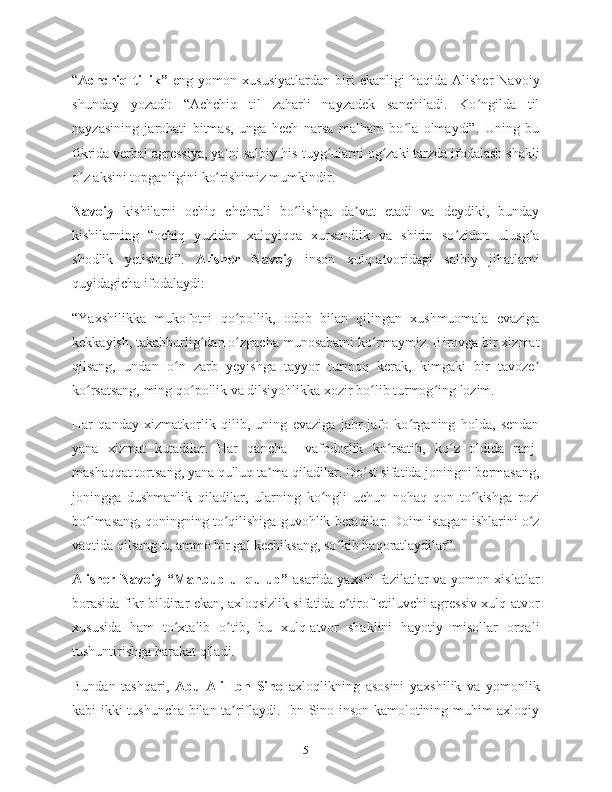 “ Achchiq  tillik”   eng   yomon  xususiyatlardan   biri   ekanligi   haqida   Alisher   Navoiy
shunday   yozadi:   “Achchiq   til   zaharli   nayzadek   sanchiladi.   Ko ngilda   tilʻ
nayzasining   jarohati   bitmas,   unga   hech   narsa   malham   bo la   olmaydi”.   Uning   bu	
ʻ
fikrida verbal agressiya, ya ni salbiy his-tuyg ularni og zaki tarzda ifodalash shakli	
ʼ ʻ ʻ
o z aksini topganligini ko rishimiz mumkindir.	
ʻ ʻ
Navoiy   kishilarni   ochiq   chehrali   bo lishga   da vat   etadi   va   deydiki,   bunday	
ʻ ʼ
kishilarning   “ochiq   yuzidan   xaloyiqqa   xursandlik   va   shirin   so zidan   ulusg a	
ʻ ʻ
shodlik   yetishadi”.   Alisher   Navoiy   inson   xulq-atvoridagi   salbiy   jihatlarni
quyidagicha ifodalaydi:
“Yaxshilikka   mukofotni   qo pollik,   odob   bilan   qilingan   xushmuomala   evaziga	
ʻ
kekkayish, takabburlig dan o zgacha munosabatni ko rmaymiz. Birovga bir xizmat	
ʻ ʻ ʻ
qilsang,   undan   o n   zarb   yeyishga   tayyor   turmoq   kerak,   kimgaki   bir   tavoze	
ʻ ʼ
ko rsatsang, ming qo pollik va dilsiyohlikka xozir bo lib turmog ing lozim.	
ʻ ʻ ʻ ʻ
Har   qanday   xizmatkorlik   qilib,   uning   evaziga   jabr-jafo   ko rganing   holda,   sendan	
ʻ
yana   xizmat   kutadilar.   Har   qancha     vafodorlik   ko rsatib,   ko z   oldida   ranj-	
ʻ ʻ
mashaqqat tortsang, yana qulluq ta ma qiladilar. Do st sifatida joningni bermasang,	
ʼ ʻ
joningga   dushmanlik   qiladilar,   ularning   ko ngli   uchun   nohaq   qon   to kishga   rozi	
ʻ ʻ
bo lmasang, qoningning to qilishiga guvohlik beradilar. Doim istagan ishlarini o z	
ʻ ʻ ʻ
vaqtida qilsang-u, ammo bir gal kechiksang, so kib haqoratlaydilar”.	
ʻ
Alisher Navoiy “Mahbub ul-qulub”   asarida yaxshi  fazilatlar va yomon xislatlar
borasida fikr bildirar ekan, axloqsizlik sifatida e tirof etiluvchi agressiv xulq-atvor
ʼ
xususida   ham   to xtalib   o tib,   bu   xulq-atvor   shaklini   hayotiy   misollar   orqali	
ʻ ʻ
tushuntirishga harakat qiladi.
Bundan   tashqari,   Abu   Ali   Ibn   Sino   axloqlikning   asosini   yaxshilik   va   yomonlik
kabi ikki tushuncha bilan ta riflaydi. Ibn Sino inson kamolotining muhim axloqiy	
ʼ
5 