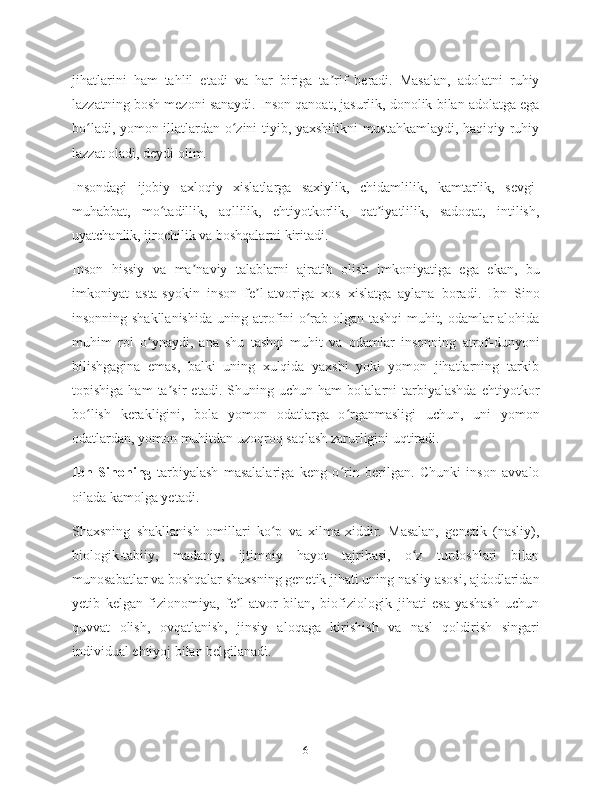 jihatlarini   ham   tahlil   etadi   va   har   biriga   ta rif   beradi.   Masalan,   adolatni   ruhiyʼ
lazzatning bosh mezoni sanaydi. Inson qanoat, jasurlik, donolik bilan adolatga ega
bo ladi, yomon illatlardan o zini tiyib, yaxshilikni mustahkamlaydi, haqiqiy ruhiy	
ʻ ʻ
lazzat oladi, deydi olim.
Insondagi   ijobiy   axloqiy   xislatlarga   saxiylik,   chidamlilik,   kamtarlik,   sevgi-
muhabbat,   mo tadillik,   aqllilik,   ehtiyotkorlik,   qat iyatlilik,   sadoqat,   intilish,	
ʻ ʼ
uyatchanlik, ijrochilik va boshqalarni kiritadi.
Inson   hissiy   va   ma naviy   talablarni   ajratib   olish   imkoniyatiga   ega   ekan,   bu	
ʼ
imkoniyat   asta-syokin   inson   fe l-atvoriga   xos   xislatga   aylana   boradi.   Ibn   Sino	
ʼ
insonning shakllanishida uning atrofini o rab olgan tashqi muhit, odamlar alohida	
ʻ
muhim   rol   o ynaydi,   ana   shu   tashqi   muhit   va   odamlar   insonning   atrof-dunyoni	
ʻ
bilishgagina   emas,   balki   uning   xulqida   yaxshi   yoki   yomon   jihatlarning   tarkib
topishiga   ham   ta sir   etadi.   Shuning   uchun   ham   bolalarni   tarbiyalashda   ehtiyotkor	
ʼ
bo lish   kerakligini,   bola   yomon   odatlarga   o rganmasligi   uchun,   uni   yomon	
ʻ ʻ
odatlardan, yomon muhitdan uzoqroq saqlash zarurligini uqtiradi.
Ibn   Sinoning   tarbiyalash   masalalariga   keng   o rin   berilgan.   Chunki   inson   avvalo	
ʻ
oilada kamolga yetadi.
Shaxsning   shakllanish   omillari   ko p   va   xilma-xiddir.   Masalan,   genetik   (nasliy),	
ʻ
biologik-tabiiy,   madaniy,   ijtimoiy   hayot   tajribasi,   o z   turdoshlari   bilan	
ʻ
munosabatlar va boshqalar shaxsning genetik jihati uning nasliy asosi, ajdodlaridan
yetib   kelgan   fizionomiya,   fe l-atvor   bilan,   biofiziologik   jihati   esa   yashash   uchun	
ʼ
quvvat   olish,   ovqatlanish,   jinsiy   aloqaga   kirishish   va   nasl   qoldirish   singari
individual ehtiyoj bilan belgilanadi.
6 