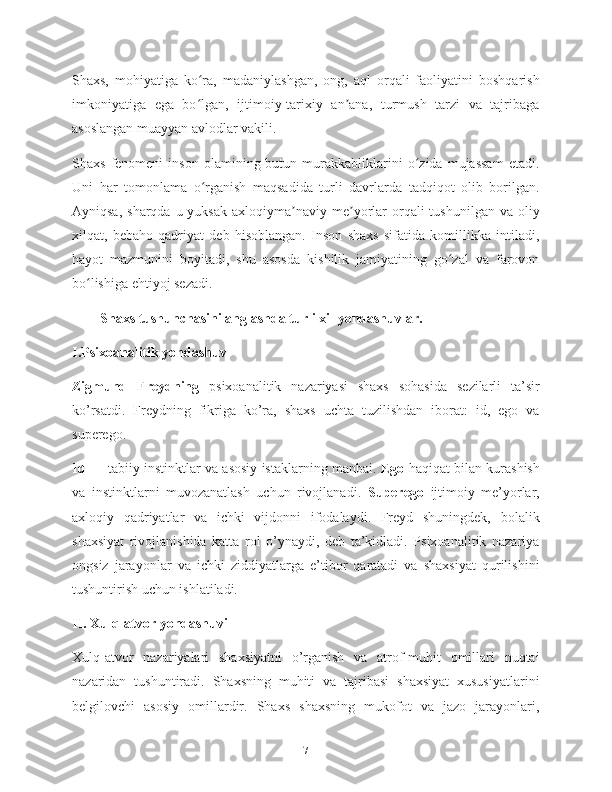 Shaxs,   mohiyatiga   ko ra,   madaniylashgan,   ong,   aql   orqali   faoliyatini   boshqarishʻ
imkoniyatiga   ega   bo lgan,   ijtimoiy-tarixiy   an ana,   turmush   tarzi   va   tajribaga
ʻ ʼ
asoslangan muayyan avlodlar vakili.
Shaxs   fenomeni   inson   olamining  butun   murakkabliklarini   o zida   mujassam   etadi.	
ʻ
Uni   har   tomonlama   o rganish   maqsadida   turli   davrlarda   tadqiqot   olib   borilgan.	
ʻ
Ayniqsa,  sharqda  u yuksak   axloqiyma naviy  me yorlar  orqali  tushunilgan  va  oliy	
ʼ ʼ
xilqat,   bebaho   qadriyat   deb   hisoblangan.   Inson   shaxs   sifatida   komillikka   intiladi,
hayot   mazmunini   boyitadi,   shu   asosda   kishilik   jamiyatining   go zal   va   farovon	
ʻ
bo lishiga ehtiyoj sezadi.	
ʻ
Shaxs tushunchasini anglashda turli xil yondashuvlar.
I.Psixoanalitik yondashuv
Zigmund   Freydning   psixoanalitik   nazariyasi   shaxs   sohasida   sezilarli   ta’sir
ko’rsatdi.   Freydning   fikriga   ko’ra,   shaxs   uchta   tuzilishdan   iborat:   id,   ego   va
superego.
Id  — tabiiy instinktlar va asosiy istaklarning manbai.   Ego  haqiqat bilan kurashish
va   instinktlarni   muvozanatlash   uchun   rivojlanadi.   Superego   ijtimoiy   me’yorlar,
axloqiy   qadriyatlar   va   ichki   vijdonni   ifodalaydi.   Freyd   shuningdek,   bolalik
shaxsiyat   rivojlanishida   katta   rol   o’ynaydi,   deb   ta’kidladi.   Psixoanalitik   nazariya
ongsiz   jarayonlar   va   ichki   ziddiyatlarga   e’tibor   qaratadi   va   shaxsiyat   qurilishini
tushuntirish uchun ishlatiladi.
II. Xulq-atvor yondashuvi
Xulq-atvor   nazariyalari   shaxsiyatni   o’rganish   va   atrof-muhit   omillari   nuqtai
nazaridan   tushuntiradi.   Shaxsning   muhiti   va   tajribasi   shaxsiyat   xususiyatlarini
belgilovchi   asosiy   omillardir.   Shaxs   shaxsning   mukofot   va   jazo   jarayonlari,
7 