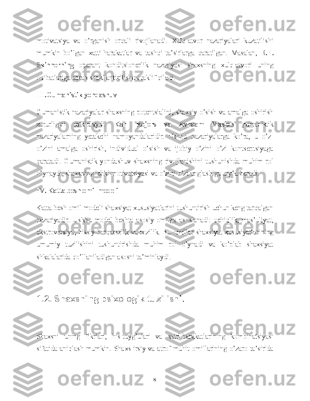 motivatsiya   va   o’rganish   orqali   rivojlanadi.   Xulq-atvor   nazariyalari   kuzatilishi
mumkin   bo’lgan   xatti-harakatlar   va   tashqi   ta’sirlarga   qaratilgan.   Masalan,   B.F.
Skinnerning   operant   konditsionerlik   nazariyasi   shaxsning   xulq-atvori   uning
oqibatlariga qarab shakllantirilishini taklif qiladi.
III.Gumanistik yondashuv
Gumanistik nazariyalar shaxsning potentsialini, shaxsiy  o’sish va amalga oshirish
zarurligini   ta’kidlaydi.   Karl   Rojers   va   Avraam   Maslou   gumanistik
nazariyalarning   yetakchi   namoyandalaridir.   Ushbu   nazariyalarga   ko’ra,   u   o’z-
o’zini   amalga   oshirish,   individual   o’sish   va   ijobiy   o’zini   o’zi   kontseptsiyaga
qaratadi.   Gumanistik   yondashuv   shaxsning   rivojlanishini   tushunishda   muhim   rol
o’ynaydi, shaxsning ichki motivatsiyasi va o’zini o’zi anglashiga urg’u beradi.
IV. Katta besh omil modeli
Katta besh omil modeli shaxsiyat xususiyatlarini tushuntirish uchun keng tarqalgan
nazariyadir.   Ushbu   model   beshta   asosiy   omilga   asoslanadi:   ochiqlik,   mas’uliyat,
ekstroversiya, hissiy barqarorlik va rozilik. Bu omillar shaxsiyat xususiyatlarining
umumiy   tuzilishini   tushuntirishda   muhim   rol   o’ynadi   va   ko’plab   shaxsiyat
shkalalarida qo’llaniladigan asosni ta’minlaydi.
1.2. Shaxsning psixologik tuzilishi .
Shaxsni   uning   fikrlari,   his-tuyg’ulari   va   xatti-harakatlarining   kombinatsiyasi
sifatida aniqlash  mumkin. Shaxs irsiy va atrof-muhit omillarining o’zaro ta’sirida
8 