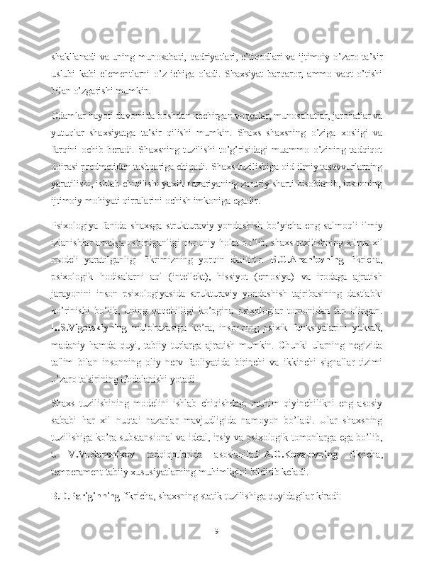 shakllanadi  va uning munosabati, qadriyatlari, e’tiqodlari va ijtimoiy o’zaro ta’sir
uslubi   kabi   elementlarni   o’z   ichiga   oladi.   Shaxsiyat   barqaror,   ammo   vaqt   o’tishi
bilan o’zgarishi mumkin.
Odamlar hayoti davomida boshdan kechirgan voqealar, munosabatlar, jarohatlar va
yutuqlar   shaxsiyatga   ta’sir   qilishi   mumkin.   Shaxs   shaxsning   o’ziga   xosligi   va
farqini   ochib   beradi.   Shaxsning   tuzilishi   to’g’risidagi   muammo   o’zining   tadqiqot
doirasi predmetidan tashqariga chiqadi. Shaxs tuzilishiga oid ilmiy tasavvurlarning
yaratilishi, ishlab chiqilishi yaxlit nazariyaning zaruriy sharti hisoblanib, insonning
ijtimoiy mohiyati qirralarini ochish imkoniga egadir.
Psixologiya   fanida   shaxsga   strukturaviy   yondashish   bo’yicha   eng   salmoqli   ilmiy
izlanishlar amalga oshirilganligi qonuniy holat bo’lib, shaxs tuzilishning xilma-xil
modeli   yaratilganligi   fikrimizning   yorqin   dalilidir.   B.G.Anan'evning   fikricha,
psixologik   hodisalarni   aql   (intellekt),   hissiyot   (emosiya)   va   irodaga   ajratish
jarayonini   inson   psixologiyasida   strukturaviy   yondashish   tajribasining   dastlabki
ko’rinishi   bo’lib,   uning   qaqchilligi   ko’pgina   psixologlar   tomonidan   tan   olingan.
L.S.Vigotskiyning   mulohazasiga   ko’ra,   insonning   psixik   funksiyalarini   yuksak,
madaniy   hamda   quyi,   tabiiy   turlarga   ajratish   mumkin.   Chunki   ularning   negizida
ta'lim   bilan   insonning   oliy   nerv   faoliyatida   birinchi   va   ikkinchi   signallar   tizimi
o’zaro ta'sirining ifodalanishi yotadi.
Shaxs   tuzilishining   modelini   ishlab   chiqishdagi   muhim   qiyinchilikni   eng   asosiy
sababi   har   xil   nuqtai   nazarlar   mavjudligida   namoyon   bo’ladi.   Ular   shaxsning
tuzilishiga ko’ra substansional va ideal, irsiy va psixologik tomonlarga ega bo’lib,
u   V.M.Banshikov   tadqiqotlarida   asoslaniladi. A.G.Kovalevning   fikricha,
temperament tabiiy xususiyatlarning muhimligini bildirib keladi.
B.D.Pariginning  fikricha, shaxsning statik tuzilishiga quyidagilar kiradi:
9 