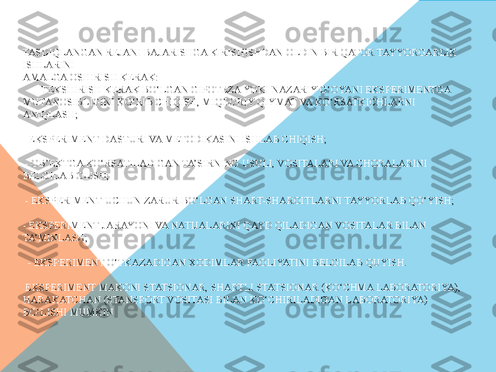 TASDIQLANGAN REJANI BAJARISHGA KIRISHISHDAN OLDIN BIR QATOR TAYYORGARLIK 
ISHLARINI 
AMALGA OSHIRISH KERAK:
     - TEKSHIRISH KERAK BO‘LGAN GIPOTEZA YOKI NAZARIY G‘OYANI EKSPERIMENTGA 
MUTANOSIBLIGINI KO‘RIB CHIQISH, MIQDORIY QIYMAT VA KO‘RSATKICHLARNI 
ANIQLASH;
     
- EKSPERIMENT DASTURI VA METODIKASINI ISHLAB CHIQISH;
    
 - OB’EKTGA KO‘RSATILADIGAN TA’SIRNING USULI, VOSITALARI VA CHORALARINI 
BELGILAB OLISH;
    
 - EKSPERIMENT UCHUN ZARUR BO‘LGAN SHART-SHAROITLARNI TAYYORLAB QO‘YISH;
     
- EKSPERIMENT JARAYONI VA NATIJALARINI QAYD QILADIGAN VOSITALAR BILAN 
TA’MINLASH;
    
  - EKSPERIMENT O‘TKAZADIGAN XODIMLAR FAOLIYATINI BELGILAB QUYISH.
    
 EKSPERIMENT MAKONI STATSIONAR, SHARTLI STATSIONAR (KO‘CHMA LABORATORIYA), 
HARAKATCHAN (STANSPORT VOSITASI BILAN KO‘CHIRILADIGAN LABORATORIYA) 
BO‘LISHI MUMKIN  