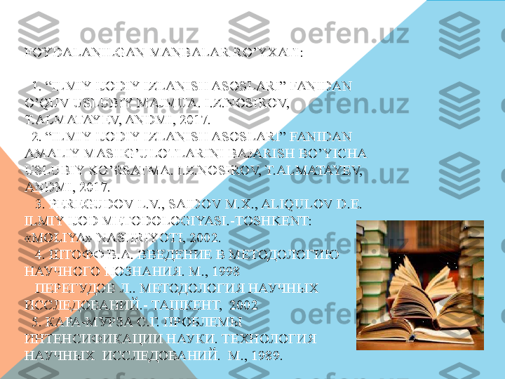 FOYDALANILGAN MANBALAR RO’YXATI:
 
  1. “ILMIY IJODIY IZLANISH ASOSLARI” FANIDAN 
O’QUV USLUBIY MAJMUA. I.Z.NOSIROV, 
T.ALMATAYEV, ANDMI, 2017.
  2. “ILMIY IJODIY IZLANISH ASOSLARI” FANIDAN 
AMALIY MASHG’ULOTLARINI BAJARISH BO’YICHA 
USLUBIY KO’RSATMA. I.Z.NOSIROV, T.ALMATAYEV, 
ANDMI, 2017.
   3. PEREGUDOV L.V., SAIDOV M.X., ALIQULOV D. Е. 
ILMIY IJOD METODOLOGIYASI.-TOSHKENT: 
«MOLIYA» NASHRIYOTI, 2002.
   4.  ШТОФФ В.А. ВВЕДЕНИЕ В МЕТОДОЛОГИЮ 
НАУЧНОГО ПОЗНАНИЯ. М., 1998
   ПЕРЕГУДОВ Л.. МЕТОДОЛОГИЯ НАУЧНЫХ  
ИССЛЕДОВАНИЙ.- ТАШКЕНТ,  2002
  5. КАРА-МУРЗА С.Г. ПРОБЛЕМЫ 
ИНТЕНСИФИКАЦИИ НАУКИ. ТЕХНОЛОГИЯ 
НАУЧНЫХ  ИССЛЕДОВАНИЙ.  М., 1989.
   