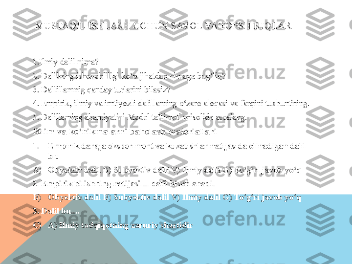 MUSTAQIL ISHLASH UCHUN SAVOL VA TOPSHIRIQLAR
1. Ilmiy dalil nima? 
2. Dalilning ishonchliligi ko‘p jihatdan nimaga bog‘liq? 
3. Dallillamnig qanday turlarini bilasiz? 
4. Empirik, ilmiy va imtiyozli dalillaming o‘zaro aloqasi va farqini tushuntiring. 
5. Dalillaming ahamiyatini Medel ta’limoti misolida asoslang. 
Bilim va ko‘nikmalarni baholash materiallari 
1. Empirik daraja eksperiment va kuzatishlar natijasida olinadigan dalil 
b u ___ 
A) Obyektiv dalil B) Subyektiv dalil V) Ilmiy dalil G) To‘g‘ri javob yo‘q 
2. Empirik bilishning natijasi.... dalil hisoblanadi. 
B) Obyektiv dalil B) Subyektiv dalil V) Ilmiy dalil G) To‘g‘ri javob yo‘q 
3. Dalil bu.... 
C) A) Ilmiy tadqiqotning zaruriy shartidir  