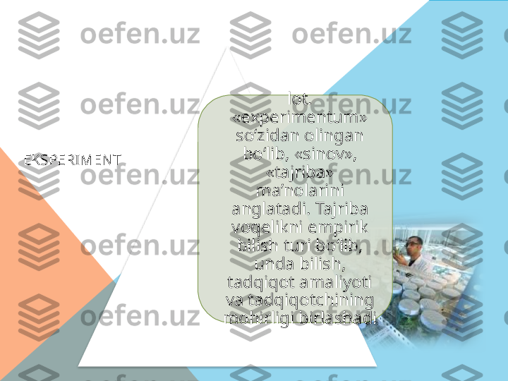   EKSPERIMENT lot. 
«experimentum» 
so‘zidan olingan 
bo‘lib, «sinov», 
«tajriba» 
ma’nolarini 
anglatadi. Tajriba 
voqelikni empirik 
bilish turi bo‘lib, 
unda bilish, 
tadqiqot amaliyoti 
va tadqiqotchining 
mohirligi birlashadi    