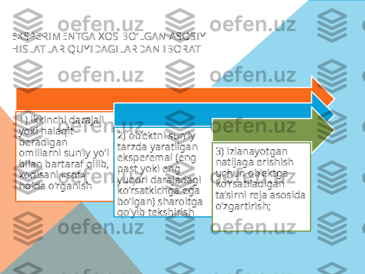 EKSPERIMENTGA XOS BO‘LGAN ASOSIY 
HISLATLAR QUYIDAGILARDAN IBORAT
1) ikkinchi darajali 
yoki halaqit 
beradigan 
omillarni sun’iy yo‘l 
bilan bartaraf qilib, 
xodisani «sof» 
holda o‘rganish 2) ob’ektni sun’iy 
tarzda yaratilgan 
eksperemal (eng 
past yoki eng 
yuqori darajadagi 
ko‘rsatkichga ega 
bo‘lgan) sharoitga 
qo’yib tekshirish 3) izlanayotgan 
natijaga erishish 
uchun ob’ektga 
ko‘rsatiladigan 
ta’sirni reja asosida 
o‘zgartirish;   