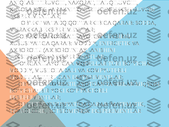 EKSPERIMENT TASNIFI.   FAN TARMOQLARI, TARKIBI, 
NAMOYON BO‘LISHI VA FUNKSIYALARIGA QARAB 
EKSPERIMENT BIR QATOR TURLARGA BO‘LINADI:
     - TARMOQLAR BO‘YICHA: FIZIK, KIMYOVIY, 
BIOLOGIK, PSIXOLOGIK, IJTIMOIY VA HOKAZO 
EKSPERIMENTLAR;
      - SHAROITNI TASHKIL QILISH BO‘YICHA: TABIIY, 
SUN’IY EKSPERIMENTLAR;
      - TADQIQOT MAQSADIGA QARAB: O‘ZGARTIRUVCHI, 
ANIQLASHTIRUVCHI, NAZORAT, HAL QILUVCHI, 
XULOSA YOKI FARAZNI TO‘G‘RILIGINI TEKSHIRUVCHI 
EKSPERIMENTLAR;
      - OB’EKT VA TADQIQOT TARKIBIGA QARAB: SODDA, 
MURAKKAB EKSPERIMENTLAR;
     - OB’EKTGA KO‘RSATILAYOTGAN TA’SIRNI 
XUSUSIYATIGA QARAB: MODDIY, ENERGETIK VA 
AXBOROTLI (AXBOROTNI AYLANISHINI 
TEKSHIRUVCHI )EKSPERIMENTLAR;
     - O‘RGANILAYOTGAN MODELLAR TURI BO‘YICHA: 
MODDIY, MUSHOHADALI VA KOMPYUTERLI 
MODELLASHTIRILGAN EKSPERIMENTLAR;
    - OB’EKTGA KO‘RSATILAYOTGAN TA’SIRLAR MIQYOSI 
BO‘YICHA: BIR YOKI KO‘P FAKTORLI 
EKSPERIMENTLAR;
    - OB’EKTNI XUSUSIYATIGA QARAB: MATEMATIK, 
TEXNOLOGIK, SOTSIOMETRIK EKSPERIMENTLAR  