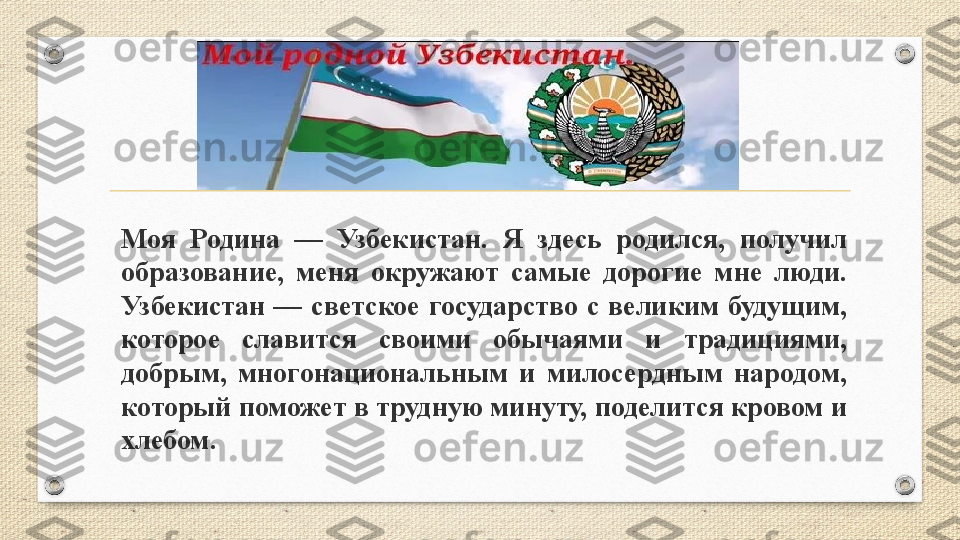 Моя  Родина  —  Узбекистан.  Я  здесь  родился,  получил 
образование,  меня  окружают  самые  дорогие  мне  люди. 
Узбекистан  —  светское  государство  с  великим  будущим, 
которое  славится  своими  обычаями  и  традициями, 
добрым,  многонациональным  и  милосердным  народом, 
который поможет в трудную минуту, поделится кровом и 
хлебом. 