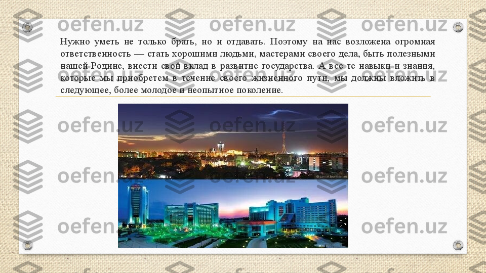 Нужно  уметь  не  только  брать,  но  и  отдавать.  Поэтому  на  нас  возложена  огромная 
ответственность — стать хорошими людьми, мастерами своего дела, быть полезными 
нашей  Родине,  внести  свой  вклад  в  развитие  государства.  А  все  те  навыки  и  знания, 
которые  мы  приобретем  в  течение  своего  жизненного  пути,  мы  должны  вложить  в 
следующее, более молодое и неопытное поколение. 