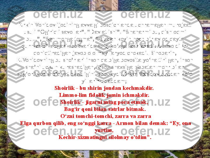 Erkin Vohidov ijodining avvalgi bosqichlanda uchramagan murojaat 
usuli  “ Og'riqli savollar ” .  “ Davlat ishi ” .  “ Shaharmi bu, qishloqmi 
bu... ” ,  “ Sen menga tegma ” ,  “ Bizdan keyin hech bir avlod qayta 
qurmasin ”  singari she ’ rlarida aniq ko ‘ zga tashlanadi. Ammo dilini 
qoniqtiradigan javob ololmay faryod chekadi. Binobarin, 
E.Vohidovning bu she ’ rlari inson qalbiga bevosita yo ‘ naltirilgan, inson 
sha ’ ni uchun kurashadigan, inson shaxsiga nisbatan mehr bilan 
sug ‘ orilgan she ’ riyat ekanligini isbotlaydi . Erkin Vohidov bundan ko ‘ p 
yillar muqaddam ;  
Shoirlik - bu shirin jondan kechmakdir. 
Limmo-lim fidolik jomin ichmakdir. 
Shoirlik - jigarni ming pora etmak, 
Bag ‘ ir qoni bilan satrlar bitmak.
  O ‘ zni tomchi-tomchi, zarra va zarra
  Elga qurbon qilib, eng so ‘ nggi karra - Armon bilan demak:  “ Ey, ona 
yurtim, 
Kechir-xizmatingni silolmay o'tdim ” . 