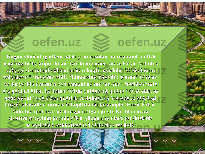   Bugun shoirning ulkan adabiy merosidan bahramand bo ‘ lish 
asnosida to ‘ la  h uquq bilan aytishimiz mumkinki, Erkin Vohidov 
xalqiga xizmat qila olgani uchun haqli ravishda  “ O'zbekiston 
xalq shoiri” unvonini oldi.  “ Limmolim fidoyilik jomini ”  ichgani 
va bu yo ‘ lda namuna ko ‘ rsatgani uchun muhtar Prezidentimiz 
o ‘ z qo ‘ llari bilan ko ‘ ksiga  “ Oltin yulduz ” ni qadab  “ O ‘ zbekiston 
qahramoni ”  deb e ’ lon qildilar. Xalqimiz va Vatanimiz oldidagi 
buyuk xizmatlari munosib taqdirlanib kelmoqda. Hozir Erkin 
Vohidov ijodi aynan shiraga to ‘ lgan payti. Bu fikrimizni 
shoirning keyingi paytda e ’ lon qilgan she ’ rlari, publitsistik 
maqolalari, suhbatlari to ‘ la isbotlab turibdi. 