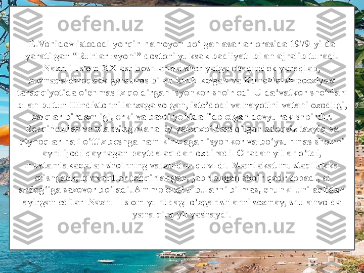 E.Vohidov istedodi yorqin namoyon bo ‘ lgan asarlar orasida 1979 - yilda 
yaratilgan  “ Ruhlar isyoni ”  dostoni yuksak badiiyati bilan ajralib turadi. 
Nazrul Islom XX asr boshlarida sheriyatga chaqindek yaraqlab, 
momaqaldiroqdek gulduros bilan kirib kelgan va Kunchiqish poeziyasi 
taraqqiyotida o ‘ chmas iz qoldirgan isyonkor shoir edi. U da ’ vatkor she ’ rlari 
bilan butun Hindistonni larzaga solgan, iste ’ dodi va hayotini vatani ozodligi, 
xalqlar birdamligi, erki va baxti yo ‘ lida fido etgan dovyurak shoirdir. 
Bosqinchilar va ularning mahalliy yaloqxo ‘ rlari qilgan adoqsiz tazyiq va 
qiynoqlar hali o ‘ ttiz beshga ham kirmagan isyonkor va bo ‘ ysunmas shoirni 
ayni ijodi qaynagan paytda aqldan ozdiradi. Oradan yillar o ‘ t di, 
mustamlakachilar shoirning vatanidan quvildi. Mamlakat mustaqillikka 
erishgach, bir vaqtlar tahqirlangan ,  jabrlangan shoir qadr topadi, el 
ardog ‘ iga sazovor bo ‘ ladi. Ammo endi u bularni bilmas, chunki uni aqlidan 
ayirgan edilar. Nazrul Islom yurtidagi o ‘ zgarishlarni sezmay, shu ahvolda 
yana qirq yil yashaydi. 