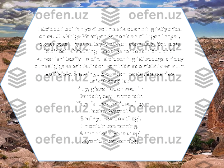 Iste ’ dodli bo ‘ lish yoki bo ‘ lmaslik odamning ixtiyorida 
emas. U kishiga Yaratgan tomonidan qilingan inoyat, 
ulkan mas ’ uliyat va tayin etilgan qismatdir. Shu bois 
iste ’ dodli shaxsning Haqni qaror topdirish uchun 
kurashishi tabiiy holdir. Iste ’ dodning istibdodga chiday 
olmasligiga sabab istibdod zamirida adolatsizlik va zulm 
borligidir. Shuning uchun ham dostonda alohida 
ta ’ kidlanadiki:
Kuy, g ‘ azali odamzodnin
  Darddir, ezgu armondir.
  Yaralishdan iste ’ dodning.
Tabiati isyondir.
  Shoir yurak-pok tilagi.
  Imonidir basharning. 
Armon to ‘ la yurakdagi
  Isyonidir basharning. 