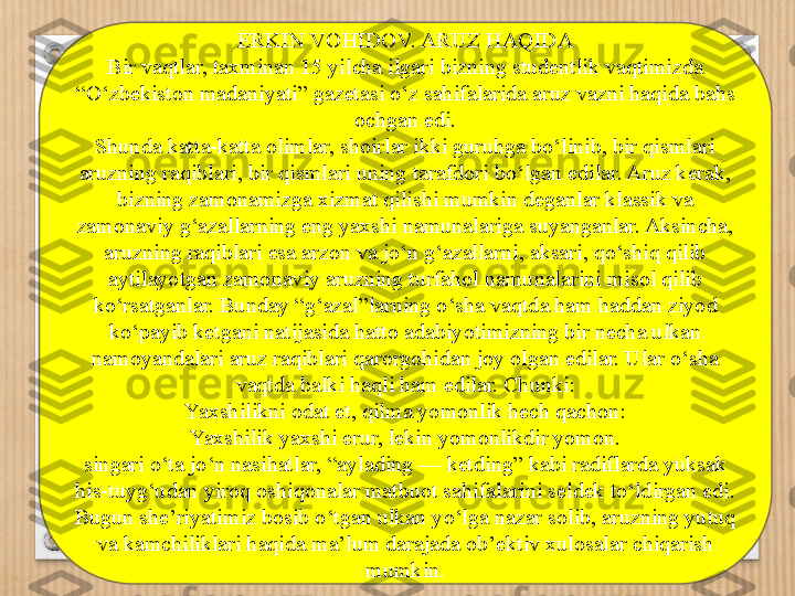 ERKIN VOHIDOV. ARUZ HAQIDA
Bir vaqtlar, taxminan 15 yilcha ilgari bizning studentlik vaqtimizda 
“ O‘zbekiston madaniyati ”  gazetasi o‘z sahifalarida aruz vazni haqida bahs 
ochgan edi.
Shunda katta-katta olimlar, shoirlar ikki guruhga bo‘linib, bir qismlari 
aruzning raqiblari, bir qismlari uning tarafdori bo‘lgan edilar. Aruz kerak, 
bizning zamonamizga xizmat qilishi mumkin deganlar klassik va 
zamonaviy g‘azallarning eng yaxshi namunalariga suyanganlar. Aksincha, 
aruzning raqiblari esa arzon va jo‘n g‘azallarni, aksari, qo‘shiq qilib 
aytilayotgan zamonaviy aruzning turfahol namunalarini misol qilib 
ko‘rsatganlar. Bunday  “ g‘azal ” larning o‘sha vaqtda ham haddan ziyod 
ko‘payib ketgani natijasida hatto adabiyotimizning bir necha ulkan 
namoyandalari aruz raqiblari qarorgohidan joy olgan edilar. Ular o‘sha 
vaqtda balki haqli ham edilar. Chunki:
Yaxshilikni odat et, qilma yomonlik hech qachon:
Yaxshilik yaxshi erur, lekin yomonlikdir yomon.
singari o‘ta jo‘n nasihatlar,  “ aylading — ketding ”  kabi radiflarda yuksak 
his-tuyg‘udan yiroq oshiqonalar matbuot sahifalarini seldek to‘ldirgan edi.
Bugun she’riyatimiz bosib o‘tgan ulkan yo‘lga nazar solib, aruzning yutuq 
va kamchiliklari haqida ma’lum darajada ob’ektiv xulosalar chiqarish 
mumkin . 