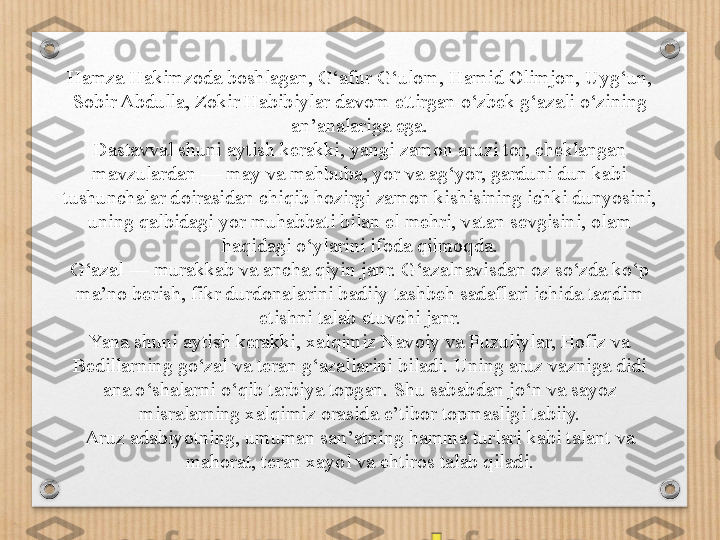 Hamza Hakimzoda boshlagan, G‘afur G‘ulom, Hamid Olimjon, Uyg‘un, 
Sobir Abdulla, Zokir Habibiylar davom ettirgan o‘zbek g‘azali o‘zining 
an’analariga ega.
Dastavval shuni aytish kerakki, yangi zamon aruzi tor, cheklangan 
mavzulardan — may va mahbuba, yor va ag‘yor, garduni dun kabi 
tushunchalar doirasidan chiqib hozirgi zamon kishisining ichki dunyosini, 
uning qalbidagi yor muhabbati bilan el mehri, vatan sevgisini, olam 
haqidagi o‘ylarini ifoda qilmoqda.
G‘azal — murakkab va ancha qiyin janr. G‘azalnavisdan oz so‘zda ko‘p 
ma’no berish, fikr durdonalarini badiiy tashbeh sadaflari ichida taqdim 
etishni talab etuvchi janr.
Yana shuni aytish kerakki, xalqimiz Navoiy va Fuzuliylar, Hofiz va 
Bedillarning go‘zal va teran g‘azallarini biladi. Uning aruz vazniga didi 
ana o‘shalarni o‘qib tarbiya topgan. Shu sababdan jo‘n va sayoz 
misralarning xalqimiz orasida e’tibor topmasligi tabiiy.
Aruz adabiyotning, umuman san’atning hamma turlari kabi talant va 
mahorat, teran xayol va ehtiros talab qiladi. 