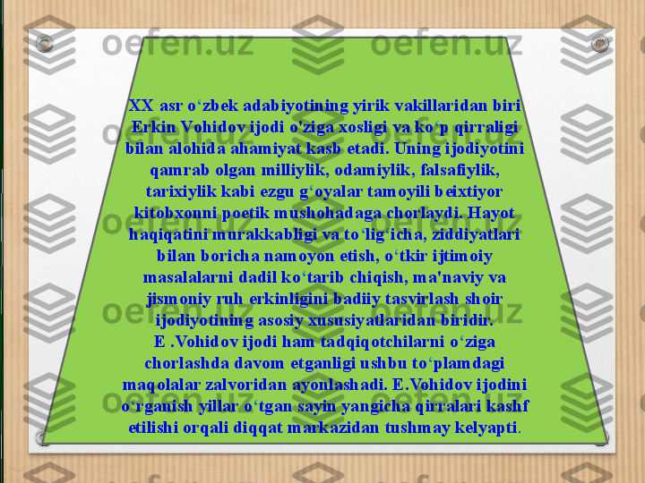 XX asr o ‘ zbek adabiyotining yirik vakillaridan biri 
Erkin V ohidov ijodi o'ziga xosligi va ko ‘ p qirraligi 
bilan alohida ahamiyat kasb etadi. Uning ijodiyotini 
qamrab olgan milliylik, odamiylik, falsafiylik, 
tarixiylik kabi ezgu g ‘ oyalar tamoyili beixtiyor 
kitobxonni poetik mushohadaga chorlaydi. Hayot 
haqiqatini murakkabligi va to ‘ lig ‘ icha, ziddiyatlari 
bilan boricha namoyon etish, o ‘ tkir ijtimoiy 
masalalarni dadil ko ‘ tarib chiqish, ma 'naviy va 
jismoniy ruh erkinligini badiiy tasvirlash shoir 
ijodiyotining asosiy xususiyatlaridan biridir. 
E .Vohidov ijodi ham tadqiqotchilarni o ‘ ziga 
chorlashda davom etganligi ushbu to ‘ plamdagi 
maqolalar zalvoridan ayonlashadi. E.Vohidov ijodini 
o ‘ rganish yillar o ‘ tgan sayin yangicha qirralari kashf 
etilishi orqali diqqat markazidan tushmay kelyapti . 