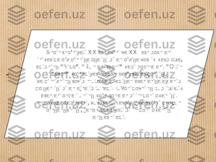 Shoir she ’ riyati XX asr oxiri va XXI asr boshlari 
lirikasida o ‘ z o ‘ rniga egaligi bilan o ‘ ziga xoslik kasb etsa, 
adibning  “ Nido ” .  “ Ruhlar isyoni ”  kabi poemalari.  “ Oltin 
devor ”  komediyasi badiiy saviyasi yuqoriligi, 
xalqimizning sevib mutolaa qiladigan asarlariga aylanib 
qolganligi bilan ajralib turadi. E.Vohidovning publitsistik 
asarlari orqali uning ko ‘ p sohalar bilimdoni ekanligi. 
mumtoz adabiyotni, xususan, Navoiy ijodiyotini chuqur 
o ‘ rganganligi ,  jahon adabiyoti bilimdoni ekanligi 
anglashiladi. 