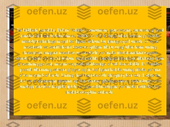 Ta ’ kidlash kerakki, Erkin Vohidov, umuman, aruz vazni, xususan, g ‘ azal 
janrini tiklash uchun emas, balki o z o yʻ ʻ - u tuyg ‘ ulari aynan g ‘ azalda 
moddiylashishga moyil bo ‘ lgani uchun bu janrga qo ‘ l uradi. G ‘ oyat 
nazokatli va zarif shoi r i bezovta qilgan fikru tuyg ‘ ular ham uning 
shaxsiyati singari nazokat - u zarofatli yo ‘ sinda ifodalanishni taqozo 
etardi. Shoir o ‘ z davri uchun shakkoklik sanalgan isyonkor fikrlarni ham 
g ‘ azalning go ‘ zal, mayin va jozibali libosiga o ‘ rab bera bildi. E.Vohidov 
poetik fikrining zalvori g ‘ oyat og ‘ ir bo ‘ lgani holda uning ifoda yo ‘ sini 
o ‘ ta mayin bo ‘ lardi. Uning she ’ rlarida o ‘ tli chaqiriq bor edi. Lekin bu 
da ’ vat o ‘ qirmanni olamni ag ‘ dar-tortar qilishga emas, balki dunyo va 
undagi tartibot haqida jiddiy o ‘ yga toldiradigan yo ‘ sinda latif she ’ riy 
shaklda taqdim ctilardi.  